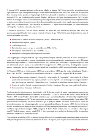 O sistema FAT32 apresenta algumas melhorias em relação ao sistema FAT. Existe um melhor aproveitamento do
espaço no disco, o que conseqüentemente gera menor desperdício do espaço em disco (este melhor uso do espaço em
disco tem a ver com a questão da Fragmentação de Volumes, discutida no Capítulo 5). Um grande inconveniente do
sistema FAT32 é que ele não é reconhecido pelo Windows NT Server 4.0. Com o sistema de arquivos FAT32, a única
maneira de restringir o acesso ao conteúdo de uma pasta compartilhada, é através das permissões de compartilhamento,
as quais, conforme descrito anteriormente, não terão nenhum efeito se o usuário estiver logado localmente, na máquina
onde a pasta foi compartilhada. Com a utilização do sistema FAT32, alguns recursos avançados, tais como compressão
e criptografia e auditoria , não estão disponíveis.

O sistema de arquivos NTFS é utilizado no Windows NT Server 4.0 e foi mantido no Windows 2000 Server por
questões de compatibilidade. É um sistema bem mais eficiente do que FAT e FAT32, além de permitir uma série de
recursos avançados, tais como:

    ◆   Permissões de controle de acesso a arquivos e pastas – permissões NTFS.
    ◆   Compressão de arquivos e pastas.
    ◆   Auditoria de acesso.
    ◆   Partições bem maiores do que as permitidas com FAT e FAT32.
    ◆   Desempenho bem superior do que com FAT e FAT32.
    ◆   Menor índice de fragmentação de partições e volumes.

Uma das principais vantagens do NTFS é que o ele permite que sejam definidas permissões de acesso para arquivos e
pastas, isto é, posso ter arquivos em uma mesma pasta, com permissões diferentes para usuários e grupos diferentes.
Além disso, as permissões NTFS têm efeito localmente, isto é, mesmo que o usuário faça o logon no computador onde
um determinado arquivo existe, se o usuário não tiver as permissões NTFS necessárias, ele não poderá acessar o
arquivo. Isso confere um alto grau de segurança, desde que as permissões NTFS sejam configuradas corretamente.

No Windows 2000 Server foi introduzido NTFS 5, a nova versão do NTFS, que é a versão utilizada pelo Windows
Server 2003. O NTFS 5 apresenta diversas melhorias em relação a versão mais antiga do NTFS, tais como:

    ◆   Criptografia de arquivos e pastas (a criptografia é uma maneira de “embaralhar” a informação de tal forma
        que mesmo que um arquivo seja copiado, o arquivo se torna ilegível, a não ser para a pessoa que possui a chave
        para descriptografar o arquivo). Para detalhes sobre Criptografia de arquivos e pastas consulte o Capítulo 5.
    ◆   Quotas de usuário, fazendo com que seja possível limitar o espaço em disco que cada usuário pode utilizar.
    ◆   Gerenciamento e otimização melhorados.

Conforme descrito anteriormente, o administrador pode definir permissões de acesso para pastas ou arquivos, mas
somente em unidades formatadas com o sistema de arquivos NTFS (seja na versão do NT Server 4.0 ou o NTFS 5 do
Windows 2000 Server/Windows Server 2003 ). Por isso que é aconselhável instalar o Windows Server 2003 sempre
em unidades formatadas com NTFS, pois isso permite uma maior segurança e proteção dos dados. As partições NTFS
apresentam um desempenho um pouco inferior do que as partições FAT32, em termos de velocidade. Porém em
termos de segurança não existe comparação, por isso recomendo a utilização do sistema NTFS. Se você estiver em
dúvidas, no momento da instalação do Windows Server 2003, pode optar por formatar o disco rígido utilizando FAT
32. Depois é possível converter para NTFS, sem perda de dados. Porém cuidado, uma vez convertido o disco rígido
para NTFS não é possível reverter para FAT32. A única maneira é fazer um backup do disco rígido, formatando-o
novamente com FAT32 e restaurar o backup.

Com relação as permissões NTFS, existe um conjunto diferente de permissões quando tratamos de pastas ou arquivos.
Na Figura 6.5 apresento um resumo das permissões de pasta e de arquivos, com as ações associadas com cada permissão.




                                                        359                                 www.juliobattisti.com.br
 