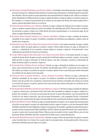 ◆   Permissão List Folder/Read Data (Listar Pasta/Ler Dados): List Folder (Listar Pasta) permite ou nega a exibição
    de nomes de arquivos e subpastas dentro da pasta. Essa permissão afeta apenas o conteúdo da pasta em questão,
    não afetando o fato de a pasta na qual a permissão está sendo definida ser listada ou não. Aplica-se somente a
    pastas. Read Data (Ler Dados) permite ou nega a exibição de dados em arquivos (aplica-se somente a arquivos).
    Por exemplo, se o usuário tem permissão de Ler dados em um arquivo do Word, este usuário poderá abrir o
    arquivo, porém não poderá altera-lo ou excluí-lo.
◆   Permissão Read Attributes (Ler Atributos): Permite ou nega a exibição de atributos de um arquivo ou pasta,
    como os atributos somente leitura ou oculto. Os atributos são definidos pelo NTFS. Para acessar os atributos
    de uma pasta ou arquivo, clique com o botão direito do mouse na pasta/arquivo e, no menu que surge, dê um
    clique na opção Properties (Propriedades).
◆   Permissão Read Extended Attributes (Ler Atributos Estendidos): Permite ou nega a exibição de atributos
    estendidos de um arquivo ou pasta. Os atributos estendidos são definidos por programas e podem variar de
    acordo com o programa.
◆   Permissão Create Files/Write Data (Criar Arquivos/Gravar Dados): Criar arquivos permite ou nega a criação
    de arquivos dentro da pasta (aplica-se somente a pastas). Gravar dados permite ou nega as alterações no
    arquivo e a substituição de um conteúdo existente (aplica-se somente a arquivos). Esta permissão é mais
    conhecida por permissão de Escrita (ou Alteração).
◆   Create Folders/Append Data (Permissão Criar Pastas/Acrescentar Dados): Criar pastas permite ou nega a
    criação de pastas dentro da pasta na qual a permissão foi definida (aplica-se somente a pastas). Acrescentar
    dados permite ou nega as alterações no final do arquivo, mas não a alteração, exclusão ou substituição de
    dados existentes (aplica-se somente a arquivos).
◆   Permissão Write Attributes (Gravar Atributos): Permite ou nega a alteração de atributos de um arquivo ou
    pasta, como somente leitura ou oculto. Os atributos são definidos pelo NTFS. A permissão Gravar atributos
    não implica na criação ou exclusão de arquivos ou pastas, apenas inclui a permissão para efetuar alterações
    nos atributos de um arquivo ou de uma pasta.
◆   Permissão Write Extended Attributes (Gravar Atributos Estendidos): Permite ou nega a alteração de
    atributos estendidos de um arquivo ou pasta. Os atributos estendidos são definidos por programas e
    podem variar de acordo com o programa. A permissão Gravar atributos estendidos não implica na criação
    ou exclusão de arquivos ou pastas, apenas inclui a permissão para efetuar alterações nos atributos de um
    arquivo ou de uma pasta
◆   Permissão Delete Subfolders and Files (Excluir Subpastas e Arquivos): Permite ou nega a exclusão de subpastas
    e arquivos, mesmo que a permissão Excluir não tenha sido concedida na subpasta ou arquivo. (aplica-se a
    pastas). Por exemplo, se você não tem permissão de Excluir na pasta Documentos, mas tem permissão de
    Excluir em um arquivo memo.doc, que está na pasta Documentos, você conseguirá Excluir o documento
    memo.doc, pois as permissões de arquivo tem precedência sobre as permissões de pastas, quando conflitantes.
◆   Permissão Delete (Excluir): Permite ou nega a exclusão da pasta e/ou arquivo. Se o usuário não tiver permissão
    de excluir em um arquivo ou pasta, ele ainda poderá excluir o arquivo ou pasta, se ele tiver permissão Delete
    Subfolders and Files (Excluir Subpastas e Arquivos) na pasta pai. Por exemplo, suponha uma pasta Documentos,
    na qual o usuário tem permissão Delete Subfolders and Files. Dentro da pasta Documentos tem a pasta Ofícios,
    na qual o usuário não tem permissão Delete. Mesmo assim ele poderá excluir a pasta Ofícios, pois ele tem
    permissão Delete Subfolders and Files na pasta Pai de Ofícios que é a pasta Documentos.
◆   Permissão Read Permissions (Ler Permissões): Permite ou nega a leitura de permissões do arquivo ou pasta,
    como Controle total, Ler e Gravar. Se o usuário não tiver esta permissão, ele não poderá exibir a lista com as
    permissões definidas para um arquivo e/ou pasta.



                                                     361                                 www.juliobattisti.com.br
 