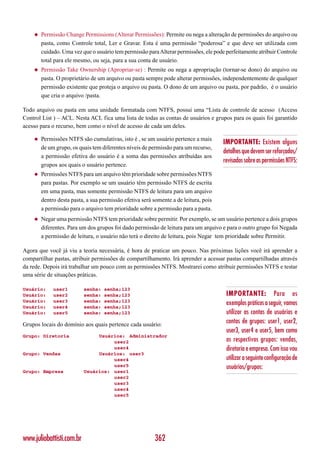 ◆   Permissão Change Permissions (Alterar Permissões): Permite ou nega a alteração de permissões do arquivo ou
        pasta, como Controle total, Ler e Gravar. Esta é uma permissão “poderosa” e que deve ser utilizada com
        cuidado. Uma vez que o usuário tem permissão para Alterar permissões, ele pode perfeitamente atribuir Controle
        total para ele mesmo, ou seja, para a sua conta de usuário.
    ◆   Permissão Take Ownership (Apropriar-se) : Permite ou nega a apropriação (tornar-se dono) do arquivo ou
        pasta. O proprietário de um arquivo ou pasta sempre pode alterar permissões, independentemente de qualquer
        permissão existente que proteja o arquivo ou pasta. O dono de um arquivo ou pasta, por padrão, é o usuário
        que cria o arquivo /pasta.

Todo arquivo ou pasta em uma unidade formatada com NTFS, possui uma “Lista de controle de acesso (Access
Control List ) – ACL. Nesta ACL fica uma lista de todas as contas de usuários e grupos para os quais foi garantido
acesso para o recurso, bem como o nível de acesso de cada um deles.

    ◆   Permissões NTFS são cumulativas, isto é , se um usuário pertence a mais
                                                                                      IMPORTANTE: Existem alguns
        de um grupo, os quais tem diferentes níveis de permissão para um recurso,
                                                                                      detalhes que devem ser reforçados/
        a permissão efetiva do usuário é a soma das permissões atribuídas aos
                                                                                      revisados sobre as permissões NTFS:
        grupos aos quais o usuário pertence.
    ◆   Permissões NTFS para um arquivo têm prioridade sobre permissões NTFS
        para pastas. Por exemplo se um usuário têm permissão NTFS de escrita
        em uma pasta, mas somente permissão NTFS de leitura para um arquivo
        dentro desta pasta, a sua permissão efetiva será somente a de leitura, pois
        a permissão para o arquivo tem prioridade sobre a permissão para a pasta.
    ◆   Negar uma permissão NTFS tem prioridade sobre permitir. Por exemplo, se um usuário pertence a dois grupos
        diferentes. Para um dos grupos foi dado permissão de leitura para um arquivo e para o outro grupo foi Negada
        a permissão de leitura, o usuário não terá o direito de leitura, pois Negar tem prioridade sobre Permitir.

Agora que você já viu a teoria necessária, é hora de praticar um pouco. Nas próximas lições você irá aprender a
compartilhar pastas, atribuir permissões de compartilhamento. Irá aprender a acessar pastas compartilhadas através
da rede. Depois irá trabalhar um pouco com as permissões NTFS. Mostrarei como atribuir permissões NTFS e testar
uma série de situações práticas.

Usuário:     user1         senha:   senha;123
Usuário:     user2         senha:   senha;123                                          IMPORTANTE: Para os
Usuário:
Usuário:
             user3
             user4
                           senha:
                           senha:
                                    senha;123
                                    senha;123
                                                                                       exemplos práticos a seguir, vamos
Usuário:     user5         senha:   senha;123                                          utilizar as contas de usuários e
Grupos locais do domínio aos quais pertence cada usuário:
                                                                                       contas de grupos: user1, user2,
                                                                                       user3, user4 e user5, bem como
Grupo: Diretoria                Usuários: Administrador
                                     user2                                             os respectivos grupos: vendas,
                                     user4                                             diretoria e empresa. Com isso vou
Grupo: Vendas                   Usuários: user3
                                     user4                                             utilizar a seguinte configuração de
                                     user5                                             usuários/grupos:
Grupo: Empresa             Usuários: user1
                                     user2
                                     user3
                                     user4
                                     user5




www.juliobattisti.com.br                                 362
 