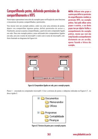 Compartilhando pastas, definindo permissões de                                              NOTA: Utilizarei estes grupos e
                                                                                            usuários para definir as permissões
compartilhamento e NTFS                                                                     de compartilhamento e também as
Neste tópico apresentarei uma série de exemplos para verificação de como funciona           permissões NTFS, nos exemplos
o mecanismo de pastas compartilhadas e permissões.                                          práticos. Você pode utilizar outros
Vou iniciar com um exemplo prático, onde vou criar uma estrutura de pastas,                 grupos e usuários, o uso destes
depois vou compartilhar algumas pastas, definir permissões de acesso e,                     grupos tem por objetivo facilitar o
finalmente, acessar as pastas compartilhadas, a partir de outro computador ligado           acompanhamento dos exemplos
em rede. Para este exemplo prático, estou utilizando dois computadores ligados              práticos, mesmo que você não
em rede, um com o nome de microxp01 e outro com o nome de microxp02, con-
                                                                                            esteja fazendo o acompanhamento
form ilustrado no diagrama da Figura 6.6:
                                                                                            diretamente em um servidor,
                                                                                            apenas fazendo a leitura dos
                                                                                            exemplos.




                             Figura 6.6 Computadores ligados em rede, para o exemplo proposto.

Passo 1 – executado no computador microxp01: Criar a estrutura de pastas e subpastas indicadas na Figura 6.7, no
disco rígido C:




                                  Figura 6.7 Estrutura de pastas para o exemplo proposto.



                                                          363                                      www.juliobattisti.com.br
 