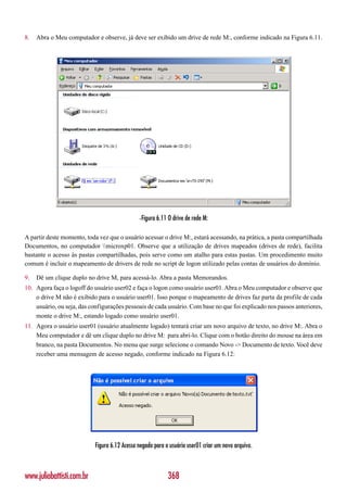 8.   Abra o Meu computador e observe, já deve ser exibido um drive de rede M:, conforme indicado na Figura 6.11.




                                              -Figura 6.11 O drive de rede M:

A partir deste momento, toda vez que o usuário acessar o drive M:, estará acessando, na prática, a pasta compartilhada
Documentos, no computador microxp01. Observe que a utilização de drives mapeados (drives de rede), facilita
bastante o acesso às pastas compartilhadas, pois serve como um atalho para estas pastas. Um procedimento muito
comum é incluir o mapeamento de drivers de rede no script de logon utilizado pelas contas de usuários do domínio.

9.   Dê um clique duplo no drive M, para acessá-lo. Abra a pasta Memorandos.
10. Agora faça o logoff do usuário user02 e faça o logon como usuário user01. Abra o Meu computador e observe que
    o drive M não é exibido para o usuário user01. Isso porque o mapeamento de drives faz parta da profile de cada
    usuário, ou seja, das configurações pessoais de cada usuário. Com base no que foi explicado nos passos anteriores,
    monte o drive M:, estando logado como usuário user01.
11. Agora o usuário user01 (usuário atualmente logado) tentará criar um novo arquivo de texto, no drive M:. Abra o
    Meu computador e dê um clique duplo no drive M: para abri-lo. Clique com o botão direito do mouse na área em
    branco, na pasta Documentos. No menu que surge selecione o comando Novo -> Documento de texto. Você deve
    receber uma mensagem de acesso negado, conforme indicado na Figura 6.12:




                           Figura 6.12 Acesso negado para o usuário user01 criar um novo arquivo.



www.juliobattisti.com.br                                   368
 