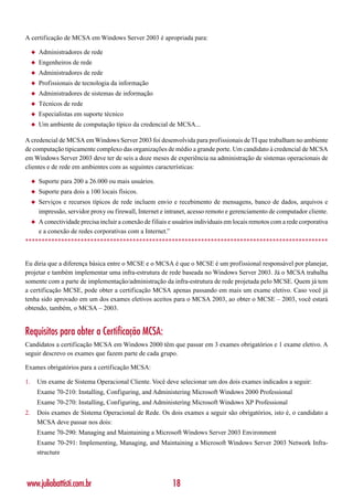 A certificação de MCSA em Windows Server 2003 é apropriada para:

     ◆   Administradores de rede
     ◆   Engenheiros de rede
     ◆   Administradores de rede
     ◆   Profissionais de tecnologia da informação
     ◆   Administradores de sistemas de informação
     ◆   Técnicos de rede
     ◆   Especialistas em suporte técnico
     ◆   Um ambiente de computação típico da credencial de MCSA...

A credencial de MCSA em Windows Server 2003 foi desenvolvida para profissionais de TI que trabalham no ambiente
de computação tipicamente complexo das organizações de médio a grande porte. Um candidato à credencial de MCSA
em Windows Server 2003 deve ter de seis a doze meses de experiência na administração de sistemas operacionais de
clientes e de rede em ambientes com as seguintes características:

     ◆   Suporte para 200 a 26.000 ou mais usuários.
     ◆   Suporte para dois a 100 locais físicos.
     ◆   Serviços e recursos típicos de rede incluem envio e recebimento de mensagens, banco de dados, arquivos e
         impressão, servidor proxy ou firewall, Internet e intranet, acesso remoto e gerenciamento de computador cliente.
     ◆   A conectividade precisa incluir a conexão de filiais e usuários individuais em locais remotos com a rede corporativa
         e a conexão de redes corporativas com a Internet.”
*********************************************************************************************


Eu diria que a diferença básica entre o MCSE e o MCSA é que o MCSE é um profissional responsável por planejar,
projetar e também implementar uma infra-estrutura de rede baseada no Windows Server 2003. Já o MCSA trabalha
somente com a parte de implementação/administração da infra-estrutura de rede projetada pelo MCSE. Quem já tem
a certificação MCSE, pode obter a certificação MCSA apenas passando em mais um exame eletivo. Caso você já
tenha sido aprovado em um dos exames eletivos aceitos para o MCSA 2003, ao obter o MCSE – 2003, você estará
obtendo, também, o MCSA – 2003.


Requisitos para obter a Certificação MCSA:
Candidatos a certificação MCSA em Windows 2000 têm que passar em 3 exames obrigatórios e 1 exame eletivo. A
seguir descrevo os exames que fazem parte de cada grupo.

Exames obrigatórios para a certificação MCSA:

1.       Um exame de Sistema Operacional Cliente. Você deve selecionar um dos dois exames indicados a seguir:
         Exame 70-210: Installing, Configuring, and Administering Microsoft Windows 2000 Professional
         Exame 70-270: Installing, Configuring, and Administering Microsoft Windows XP Professional
2.       Dois exames de Sistema Operacional de Rede. Os dois exames a seguir são obrigatórios, isto é, o candidato a
         MCSA deve passar nos dois:
         Exame 70-290: Managing and Maintaining a Microsoft Windows Server 2003 Environment
         Exame 70-291: Implementing, Managing, and Maintaining a Microsoft Windows Server 2003 Network Infra-
         structure



www.juliobattisti.com.br                                      18
 