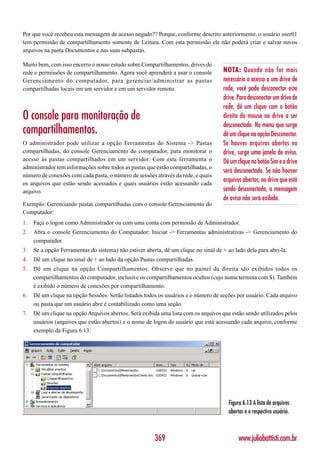 Por que você recebeu esta mensagem de acesso negado?? Porque, conforme descrito anteriormente, o usuário user01
tem permissão de compartilhamento somente de Leitura. Com esta permissão ele não poderá criar e salvar novos
arquivos na pasta Documentos e nas suas subpastas.

Muito bem, com isso encerro o nosso estudo sobre Compartilhamentos, drives de
rede e permissões de compartilhamento. Agora você aprenderá a usar o console         NOTA: Quando não for mais
Gerenciamento do computador, para gerenciar/administrar as pastas                    necessário o acesso a um drive de
compartilhadas locais em um servidor e em um servidor remoto.                        rede, você pode desconectar este
                                                                                     drive. Para desconectar um drive de
                                                                                     rede, dê um clique com o botão
O console para monitoração de                                                        direito do mouse no drive a ser
                                                                                     desconectado. No menu que surge
compartilhamentos.                                                                   dê um clique na opção Desconectar.
O administrador pode utilizar a opção Ferramentas do Sistema -> Pastas               Se houver arquivos abertos no
compartilhadas, do console Gerenciamento do computador, para monitorar o             drive, surge uma janela de aviso.
acesso às pastas compartilhados em um servidor. Com esta ferramenta o                Dê um clique no botão Sim e o drive
administrador tem informações sobre todos as pastas que estão compartilhadas, o
                                                                                     será desconectado. Se não houver
número de conexões com cada pasta, o número de sessões através da rede, e quais
os arquivos que estão sendo acessados e quais usuários estão acessando cada
                                                                                     arquivos abertos, no drive que está
arquivo.                                                                             sendo desconectado, a mensagem
                                                                                     de aviso não será exibida.
Exemplo: Gerenciando pastas compartilhadas com o console Gerenciamento do
Computador:
1.   Faça o logon como Administrador ou com uma conta com permissão de Administrador.
2.   Abra o console Gerenciamento do Computador: Iniciar -> Ferramentas administrativas -> Gerenciamento do
     computador.
3.   Se a opção Ferramentas do sistema) não estiver aberta, dê um clique no sinal de + ao lado dela para abri-la.
4.   Dê um clique no sinal de + ao lado da opção Pastas compartilhadas.
5.   Dê um clique na opção Compartilhamentos. Observe que no painel da direita são exibidos todos os
     compartilhamentos do computador, inclusive os compartilhamentos ocultos (cujo nome termina com $). Também
     é exibido o número de conexões por compartilhamento.
6.   Dê um clique na opção Sessões. Serão listados todos os usuários e o número de seções por usuário. Cada arquivo
     ou pasta que um usuário abre é contabilizado como uma seção.
7.   Dê um clique na opção Arquivos abertos. Será exibida uma lista com os arquivos que estão sendo utilizados pelos
     usuários (arquivos que estão abertos) e o nome de logon do usuário que está acessando cada arquivo, conforme
     exemplo da Figura 6.13.




                                                                                        Figura 6.13 A lista de arquivos
                                                                                        abertos e o respectivo usuário.



                                                        369                                  www.juliobattisti.com.br
 