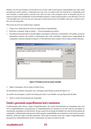 Quando você tem que desligar ou reinicializar um servidor, onde existem pastas compartilhadas que estão sendo
acessadas por outros usuários, é importante que você avise os usuários antes de reinicializar o computador, pois
caso contrário, o usuário perde a conexão com o drive de rede e não conseguirá salvar as alterações que fez no
arquivo no qual estava trabalhando. Em determinadas situações o usuário poderá perder as suas alterações. Por isso
é recomendado que você envie um aviso, para que o usuário possa salvar seu trabalho, antes que a conexão com o
drive de rede seja perdia.

Para enviar um aviso aos usuários faça o seguinte:

1.   Clique com o botão direito do mouse na opção Pastas Compartilhadas.
2.   Selecione o comando: Todas as tarefas...-> Enviar mensagem do console...
3.   Será aberta uma janela onde você pode digitar a mensagem e selecionar os destinatários. Por padrão, na lista de
     destinatários somente são exibidos os destinatários que estão conectados a alguma pasta compartilhada do
     computador, conforme indicado na Figura 6.14. Para adicionar outros usuários, dê um clique no botão Adiconar...




                                  Figura 6.14 Enviando um aviso aos usuários conectados.

4.   Digite a mensagem e dê um clique no botão Enviar.

Os destinatários receberão uma janela com a mensagem especificada na janela da Figura 6.14.

Ao receber esta mensagem o usuário terá tempo para salvar o seu trabalho, sem que haja perda de dados.

5.   Feche o console Gerenciamento do computador.


Criando e gerenciando compartilhamentos local e remotamente
O administrador pode utilizar a opção Compartilhamentos, do console Gerenciamento do computador, para criar
novos compartilhamentos e para gerenciar os compartilhamentos já existentes no servidor onde ele está logado ou
remotamente, de qualquer servidor da rede. Ou seja, a partir da sua estação de trabalho e do console Gerenciamento do
computador, o administrador pode gerenciar todas as pastas compartilhadas em seu domínio ou até mesmo em outros
domínios, desde que tenha as devidas permissões. Neste tópico mostrarei como usar a opção Compartilhamentos,
para gerenciar compartilhamentos locais e remotamente, em outros servidores da rede.



www.juliobattisti.com.br                                  370
 