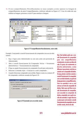 16. O novo compartilhamento (NovosDocumentos no nosso exemplo), já deve aparecer na listagem de
    compartilhamentos da pasta Compartilhamentos, conforme indicado na Figura 6.17. Caso ele ainda não seja
    exibido na listagem, pressione a tecla F5 para atualizar a listagem.




                               Figura 6.17 O compartilhamento NovosDocimentos, recém criado.

Exemplo: Conectando o console Gerenciamento do computador com um servidor
remoto:                                                                                    Dica: Você também pode usar o con-
                                                                                           sole Gerenciamento do computador
1.   Faça o logon como Administrador ou com uma conta com permissão de
                                                                                           para criar compartilhamentos
     Administrador.
                                                                                           remotamente, em outros servidores da
2.   Abra o console Gerenciamento do Computador: Iniciar -> Ferramentas
                                                                                           rede. Os passos são exatamentes os
     administrativas -> Gerenciamento do computador.
                                                                                           descritos anteriormente, a única
3.   Clique na opção Gerenciamento do computador (Local) para selecioná-la.
                                                                                           diferença é que primeiro você deve se
4.   Selecione o comando Ação -> Conectar-se a outro computador…
                                                                                           conectar com o computador de destino.
5.   A janela Selecionar computador será exibida. Digite o nome ou o número IP
                                                                                           Ou seja, primeiro você deve conectar o
     do computador, conforme exemplo da Figura 6.18:
                                                                                           console Grenciamento do computador
                                                                                           com o servidor de destino, no qual você
                                                                                           deseja gerenciar os compartilhamentos.
                                                                                           Uma vez conectado é com se você
                                                                                           estivesse na frente do computador de
                                                                                           destino. Tudo o que você fizer no con-
                                                                                           sole Gerenciamento do computador,
                                                                                           será executado no computador de
                                                                                           destino, computador com o qual o con-
                                                                                           sole está conectado. A seguir descrevo
                   Figura 6.18 Conectando com um servidor remoto.
                                                                                           os passos para você conectar o console
                                                                                           Gerenciamento do computador com um
                                                                                           servidor remoto, através da rede.



                                                           373                                     www.juliobattisti.com.br
 