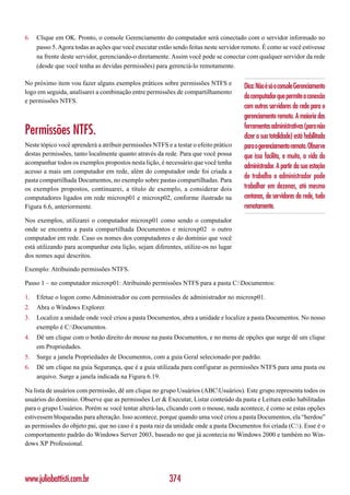 6.   Clique em OK. Pronto, o console Gerenciamento do computador será conectado com o servidor informado no
     passo 5. Agora todas as ações que você executar estão sendo feitas neste servidor remoto. É como se você estivesse
     na frente deste servidor, gerenciando-o diretamente. Assim você pode se conectar com qualquer servidor da rede
     (desde que você tenha as devidas permissões) para gerenciá-lo remotamente.

No próximo item vou fazer alguns exemplos práticos sobre permissões NTFS e
                                                                                       Dica: Não é só o console Gerenciamento
logo em seguida, analisarei a combinação entre permissões de compartilhamento
                                                                                       do computador que permite a conexão
e permissões NTFS.
                                                                                       com outros servidores da rede para o
                                                                                       gerenciamento remoto. A maioria das
                                                                                       ferramentas administrativas (para não
Permissões NTFS.                                                                       dizer a sua totalidade) está habilitada
Neste tópico você aprenderá a atribuir permissões NTFS e a testar o efeito prático     para o gerenciamento remoto. Observe
destas permissões, tanto localmente quanto através da rede. Para que você possa        que isso facilita, e muito, a vida do
acompanhar todos os exemplos propostos nesta lição, é necessário que você tenha
                                                                                       administrador. A partir da sua estação
acesso a mais um computador em rede, além do computador onde foi criada a
pasta compartilhada Documentos, no exemplo sobre pastas compartilhadas. Para
                                                                                       de trabalho o administrador pode
os exemplos propostos, continuarei, a título de exemplo, a considerar dois             trabalhar em dezenas, até mesmo
computadores ligados em rede microxp01 e microxp02, conforme ilustrado na              centanas, de servidores da rede, tudo
Figura 6.6, anteriormente.                                                             remotamente.
Nos exemplos, utilizarei o computador microxp01 como sendo o computador
onde se encontra a pasta compartilhada Documentos e microxp02 o outro
computador em rede. Caso os nomes dos computadores e do domínio que você
está utilizando para acompanhar esta lição, sejam diferentes, utilize-os no lugar
dos nomes aqui descritos.

Exemplo: Atribuindo permissões NTFS.

Passo 1 – no computador microxp01: Atribuindo permissões NTFS para a pasta C:Documentos:

1.   Efetue o logon como Administrador ou com permissões de administrador no microxp01.
2.   Abra o Windows Explorer.
3.   Localize a unidade onde você criou a pasta Documentos, abra a unidade e localize a pasta Documentos. No nosso
     exemplo é C:Documentos.
4.   Dê um clique com o botão direito do mouse na pasta Documentos, e no menu de opções que surge dê um clique
     em Propriedades.
5.   Surge a janela Propriedades de Documentos, com a guia Geral selecionado por padrão.
6.   Dê um clique na guia Segurança, que é a guia utilizada para configurar as permissões NTFS para uma pasta ou
     arquivo. Surge a janela indicada na Figura 6.19.

Na lista de usuários com permissão, dê um clique no grupo Usuários (ABCUsuários). Este grupo representa todos os
usuários do domínio. Observe que as permissões Ler & Executar, Listar conteúdo da pasta e Leitura estão habilitadas
para o grupo Usuários. Porém se você tentar alterá-las, clicando com o mouse, nada acontece, é como se estas opções
estivessem bloqueadas para alteração. Isso acontece, porque quando uma você criou a pasta Documentos, ela “herdou”
as permissões do objeto pai, que no caso é a pasta raiz da unidade onde a pasta Documentos foi criada (C:). Esse é o
comportamento padrão do Windows Server 2003, baseado no que já acontecia no Windows 2000 e também no Win-
dows XP Professional.




www.juliobattisti.com.br                                 374
 