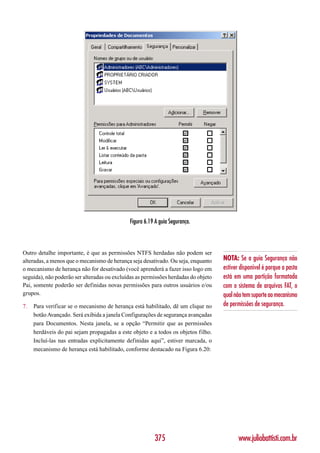 Figura 6.19 A guia Segurança.



Outro detalhe importante, é que as permissões NTFS herdadas não podem ser
alteradas, a menos que o mecanismo de herança seja desativado. Ou seja, enquanto    NOTA: Se a guia Segurança não
o mecanismo de herança não for desativado (você aprenderá a fazer isso logo em      estiver disponível é porque a pasta
seguida), não poderão ser alteradas ou excluídas as permissões herdadas do objeto   está em uma partição formatada
Pai, somente poderão ser definidas novas permissões para outros usuários e/ou       com o sistema de arquivos FAT, o
grupos.                                                                             qual não tem suporte ao mecanismo
7.   Para verificar se o mecanismo de herança está habilitado, dê um clique no      de permissões de segurança.
     botão Avançado. Será exibida a janela Configurações de segurança avançadas
     para Documentos. Nesta janela, se a opção “Permitir que as permissões
     herdáveis do pai sejam propagadas a este objeto e a todos os objetos filho.
     Incluí-las nas entradas explicitamente definidas aqui”, estiver marcada, o
     mecanismo de herança está habilitado, conforme destacado na Figura 6.20:




                                                        375                                www.juliobattisti.com.br
 