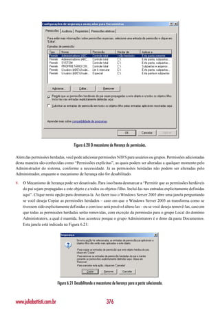 Figura 6.20 O mecanismo de Herança de permissões.

Além das permissões herdadas, você pode adicionar permissões NTFS para usuários ou grupos. Permissões adicionadas
desta maneira são conhecidas como “Permissões explícitas”, as quais podem ser alteradas a qualquer momento pelo
Administrador do sistema, conforme a necessidade. Já as permissões herdadas não podem ser alteradas pelo
Administrador, enquanto o mecanismo de herança não for desabilitado.

8.   O Mecanismo de herança pode ser desativado. Para isso basta desmarcar a “Permitir que as permissões herdáveis
     do pai sejam propagadas a este objeto e a todos os objetos filho. Incluí-las nas entradas explicitamente definidas
     aqui”. Clique nesta opção para desmarca-la. Ao fazer isso o Windows Server 2003 abre uma janela perguntando
     se você deseja Copiar as permissões herdados – caso em que o Windows Server 2003 as transforma como se
     tivessem sido explicitamente definidas e com isso será possível altera-las – ou se você deseja removê-las, caso em
     que todas as permissões herdadas serão removidas, com exceção da permissão para o grupo Local do domínio
     Administrators, a qual é mantida. Isso acontece porque o grupo Administrators é o dono da pasta Documentos.
     Esta janela está indicada na Figura 6.21:




                           Figura 6.21 Desabilitando o mecanismo de herança para a pasta selecionada.



www.juliobattisti.com.br                                     376
 
