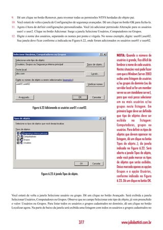 9.   Dê um clique no botão Remover, para revomer todas as permissões NTFS herdadas do objeto pai.
10. Você estará de volta a janela de Configurações de segurança avançadas. Dê um clique no botão OK para fecha-la.
11. Agora é hora de definir configurações personalizadas. Você irá adicionar permissão Alteração para os usuários
    user1 e user2. Clique no botão Adicionar. Surge a janela Selecione Usuários, Computadores ou Grupos.
12. Digite o nome dos usuários, separando os nomes por ponto e vírgula. No nosso exemplo, digite: user01;user02.
    Sua janela deve ficar conforme a indicada na Figura 6.22, onde foram adicionados os usuários user01 e user02.




                                                                                       NOTA: Quando o número de
                                                                                       usuários é grande, fica difícil de
                                                                                       lembrar o nome de cada usuário.
                                                                                       Nestas situações você pode fazer
                                                                                       com que o Windows Server 2003
                                                                                       exiba uma listagem de usuários
                                                                                       e/ou grupos do domínio (ou do
                                                                                       servidor local se for um member
                                                                                       server ou um standalone server),
                                                                                       para que você possa selecionar
                                                                                       um ou mais usuários e/ou
                 Figura 6.22 Adicionando os usuários user01 e user02.                  grupos nesta listagem. Em
                                                                                       primeiro lugar deve ser definido
                                                                                       que tipo de objetos deve ser
                                                                                       exibido        na      listagem:
                                                                                       Computadores, grupos ou
                                                                                       usuários. Para definir os tipos de
                                                                                       objetos que devem aparecer na
                                                                                       listagem, dê um clique no botão
                                                                                       Tipos de objeto..), da janela
                                                                                       indicada na Figura 6.22. Será
                                                                                       aberta a janela Tipos de objeto,
                                                                                       onde você pode marcar os tipos
                                                                                       de objetos que serão exibidos.
                                                                                       Deixe marcada apenas as opções
                                                                                       Grupos e a opção Usuários,
                         Figura 6.23 A janela Tipos de objeto.
                                                                                       conforme indicado na Figura
                                                                                       6.23. Dê um clique no botão OK.



Você estará de volta a janela Selecione usuário ou grupo. Dê um clique no botão Avançado. Será exibida a janela
Selecionar Usuários, Computadores ou Grupos. Observe que no campo Selecionar este tipo de objeto, já vem preenchido
o valor: Usuários ou Grupos. Para listar todos os usuários e grupos cadastrados no domínio, dê um clique no botão
Localizar agora. Na parte de baixo da janela será exibida uma listagem com todos os usuários e grupos cadastrados no




                                                                 377                       www.juliobattisti.com.br
 