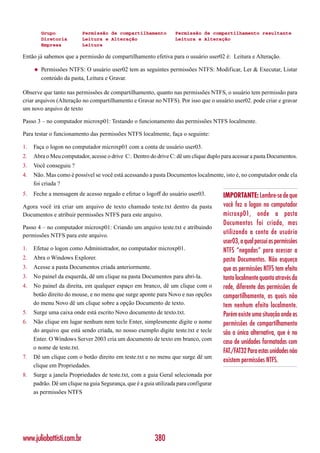 Grupo             Permissão de compartilhamento          Permissão de compartilhamento resultante
         Diretoria         Leitura e Alteração                    Leitura e Alteração
         Empresa           Leitura

Então já sabemos que a permissão de compartilhamento efetiva para o usuário user02 é: Leitura e Alteração.

     ◆   Permissões NTFS: O usuário user02 tem as seguintes permissões NTFS: Modificar, Ler & Executar, Listar
         conteúdo da pasta, Leitura e Gravar.

Observe que tanto nas permissões de compartilhamento, quanto nas permissões NTFS, o usuário tem permissão para
criar arquivos (Alteração no compartilhamento e Gravar no NTFS). Por isso que o usuário user02. pode criar e gravar
um novo arquivo de texto

Passo 3 – no computador microxp01: Testando o funcionamento das permissões NTFS localmente.

Para testar o funcionamento das permissões NTFS localmente, faça o seguinte:

1.   Faça o logon no computador microxp01 com a conta de usuário user03.
2.   Abra o Meu computador, acesse o drive C:. Dentro do drive C: dê um clique duplo para acessar a pasta Documentos.
3.   Você conseguiu ?
4.   Não. Mas como é possível se você está acessando a pasta Documentos localmente, isto é, no computador onde ela
     foi criada ?
5.   Feche a mensagem de acesso negado e efetue o logoff do usuário user03.           IMPORTANTE: Lembre-se de que
Agora você irá criar um arquivo de texto chamado teste.txt dentro da pasta            você fez o logon no computador
Documentos e atribuir permissões NTFS para este arquivo.                              microxp01, onde a pasta
                                                                                      Documentos foi criada, mas
Passo 4 – no computador microxp01: Criando um arquivo teste.txt e atribuindo
permissões NTFS para este arquivo.
                                                                                      utilizando a conta de usuário
                                                                                      user03, a qual possui as permissões
1.   Efetue o logon como Administrador, no computador microxp01.                      NTFS “negadas” para acessar a
2.   Abra o Windows Explorer.                                                         pasta Documentos. Não esqueça
3.   Acesse a pasta Documentos criada anteriormente.                                  que as permissões NTFS tem efeito
3.   No painel da esquerda, dê um clique na pasta Documentos para abri-la.            tanto localmente quanto através da
4.   No painel da direita, em qualquer espaço em branco, dê um clique com o           rede, diferente das permissões de
     botão direito do mouse, e no menu que surge aponte para Novo e nas opções        compartilhamento, as quais não
     do menu Novo dê um clique sobre a opção Documento de texto.                      tem nenhum efeito localmente.
5.   Surge uma caixa onde está escrito Novo documento de texto.txt.                   Porém existe uma situação onde as
6.   Não clique em lugar nenhum nem tecle Enter, simplesmente digite o nome           permissões de compartilhamento
     do arquivo que está sendo criada, no nosso exemplo digite teste.txt e tecle      são a única alternativa, que é no
     Enter. O Windows Server 2003 cria um documento de texto em branco, com
                                                                                      caso de unidades formatadas com
     o nome de teste.txt.
                                                                                      FAT./FAT32 Para estas unidades não
7.   Dê um clique com o botão direito em teste.txt e no menu que surge dê um
                                                                                      existem permissões NTFS.
     clique em Propriedades.
8.   Surge a janela Propriedades de teste.txt, com a guia Geral selecionada por
     padrão. Dê um clique na guia Segurança, que é a guia utilizada para configurar
     as permissões NTFS




www.juliobattisti.com.br                                  380
 