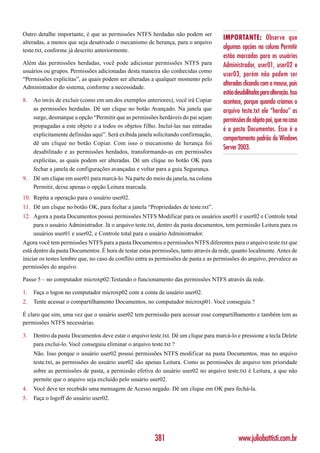 Outro detalhe importante, é que as permissões NTFS herdadas não podem ser
                                                                                      IMPORTANTE: Observe que
alteradas, a menos que seja desativado o mecanismo de herança, para o arquivo
teste.txt, conforme já descrito anteriormente.
                                                                                      algumas opções na coluna Permitir
                                                                                      estão marcadas para os usuários
Além das permissões herdadas, você pode adicionar permissões NTFS para                Administrador, user01, user02 e
usuários ou grupos. Permissões adicionadas desta maneira são conhecidas como
                                                                                      user03, porém não podem ser
“Permissões explícitas”, as quais podem ser alteradas a qualquer momento pelo
Administrador do sistema, conforme a necessidade.
                                                                                      alteradas clicando com o mouse, pois
                                                                                      estão desabilitadas para alteração. Isso
8.   Ao invés de excluir (como em um dos exemplos anteriores), você irá Copiar        acontece, porque quando criamos o
     as permissões herdadas. Dê um clique no botão Avançado. Na janela que            arquivo teste.txt ele “herdou” as
     surge, desmarque a opção “Permitir que as permissões herdáveis do pai sejam      permissões do objeto pai, que no caso
     propagadas a este objeto e a todos os objetos filho. Incluí-las nas entradas
                                                                                      é a pasta Documentos. Esse é o
     explicitamente definidas aqui”. Será exibida janela solicitando confirmação,
                                                                                      comportamento padrão do Windows
     dê um clique no botão Copiar. Com isso o mecanismo de herança foi
                                                                                      Server 2003.
     desabilitado e as permissões herdados, transformando-as em permissões
     explícitas, as quais podem ser alteradas. Dê um clique no botão OK para
     fechar a janela de configurações avançadas e voltar para a guia Segurança.
9.   Dê um clique em user01 para marcá-lo. Na parte do meio da janela, na coluna
     Permitir, deixe apenas o opção Leitura marcada.
10. Repita a operação para o usuário user02.
11. Dê um clique no botão OK, para fechar a janela “Propriedades de teste.txt”.
12. Agora a pasta Documentos possui permissões NTFS Modificar para os usuários user01 e user02 e Controle total
    para o usuário Administrador. Já o arquivo teste.txt, dentro da pasta documentos, tem permissão Leitura para os
    usuários user01 e user02, e Controle total para o usuário Administrador.
Agora você tem permissões NTFS para a pasta Documentos e permissões NTFS diferentes para o arquivo teste.txt que
está dentro da pasta Documentos. É hora de testar estas permissões, tanto através da rede, quanto localmente. Antes de
iniciar os testes lembre que, no caso de conflito entra as permissões de pasta e as permissões do arquivo, prevalece as
permissões do arquivo.

Passo 5 – no computador microxp02:Testando o funcionamento das permissões NTFS através da rede.

1.   Faça o logon no computador microxp02 com a conta de usuário user02.
2.   Tente acessar o compartilhamento Documentos, no computador microxp01. Você conseguiu ?

É claro que sim, uma vez que o usuário user02 tem permissão para acessar esse compartilhamento e também tem as
permissões NTFS necessárias.

3.   Dentro da pasta Documentos deve estar o arquivo teste.txt. Dê um clique para marcá-lo e pressione a tecla Delete
     para excluí-lo. Você conseguiu eliminar o arquivo teste.txt ?
     Não. Isso porque o usuário user02 possui permissões NTFS modificar na pasta Documentos, mas no arquivo
     teste.txt, as permissões do usuário user02 são apenas Leitura. Como as permissões de arquivo tem prioridade
     sobre as permissões de pasta, a permissão efetiva do usuário user02 no arquivo teste.txt é Leitura, a que não
     permite que o arquivo seja excluído pelo usuário user02.
4.   Você deve ter recebido uma mensagem de Acesso negado. Dê um clique em OK para fechá-la.
5.   Faça o logoff do usuário user02.




                                                         381                                  www.juliobattisti.com.br
 
