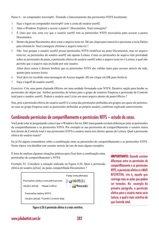 Passo 6 – no computador microxp01: Testando o funcionamento das permissões NTFS localmente.

1.   Faça o logon no computador microxp01 com a conta de usuário user02.
2.   Abra o Windows Explorer e acesse a pasta C:Documentos. Você conseguiu?
3.   É claro que sim, uma vez que o usuário user02 tem as permissões NTFS necessárias para acessar a pastas
     Documentos.
4.   Dentro da pasta Documentos deve estar o arquivo teste.txt. Dê um clique para marcá-lo e pressione a tecla Delete
     para eliminá-lo. Você conseguiu eliminar o arquivo teste.txt ?
5.   Não. Isso porque o usuário user02 possui permissões NTFS modificar na pasta Documentos, mas no arquivo
     teste.txt, as permissões do usuário user02 são apenas Leitura. Como as permissões de arquivo tem prioridade
     sobre as permissões de pasta, a permissão efetiva do usuário user02 sobre o arquivo teste.txt é Leitura, a qual não
     permite que o arquivo seja excluído por este usuário.
     Além disso nunca é demais lembrar que as permissões NTFS são válidas tanto para acessos através da rede,
     quanto para acessos locais.
6.   Você deve ter recebido uma mensagem de Acesso negado. Dê um clique em OK para fechá-la.
7.   Faça o logoff do usuário user02.

Exercício: Crie uma pasta chamada Ofícios em uma unidade formatada com NTFS. Desative opção para herdar as
permissões do objeto pai. Atribui permissões de leitura para o grupo de usuários Empresa e permissão de Controle
total para o usuário user03. Poderá o usuário user3 criar um novo arquivo dentro da pasta Ofícios ?

Sim, pois a permissão efetiva do usuário user03 é a soma das permissões atribuídas aos grupos aos quais ele pertence,
no caso ao grupo Empresa mais as permissões atribuídas ao próprio usuário, conforme explicado anteriormente.


Combinando permissões de compartilhamento e permissões NTFS – estudo de casos.
Você pode estar se perguntando como é que o Windows Server 2003 trata quando existem diferenças entre as permissões
de compartilhamento e as permissões NTFS. Por exemplo se nas permissões de compartilhamento o usuário maria
tem direito de Controle total e nas permissões NTFS o usuário maria tem direito apenas de Leitura. Qual a permissão
efetiva do usuário maria?

Eu já fiz alguns comentários sobre a combinação entre as permissões de compartilhamento e as permissões NTFS.
Neste tópico vou detalhar este assunto através do uso de mais alguns exemplos.

É hora de analisar algumas situações práticas para fixar bem a combinação entre
permissões de compartilhamento e NTFS.                                                 IMPORTANTE: Quando existem
                                                                                       diferenças entre as permissões de
Exemplo 01: Considere a situação indicada na Figura 6.26. Qual a permissão
                                                                                       compartilhamento e as permissões
efetiva do usuário jsilva2, na pasta compartilhada Documentos ?
                                                                                       NTFS, a permissão efetiva é a MAIS
                                                                                       RESTRITIVA, isto é, aquele que
                                                                                       restringe mais as ações que podem
                                                                                       ser tomadas. No exemplo do
                                                                                       primeiro parágrafo, a permissão
                                                                                       efetiva para o usuário maria seria
                                                                                       Leitura, a qual é mais restritiva do
                                                                                       que Controle total.
                   Figura 6.26 A permissão efetiva é a mais restritiva.


www.juliobattisti.com.br                                        382
 