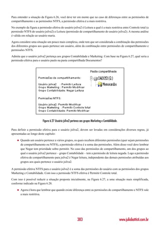 Para entender a situação da Figura 6.26, você deve ter em mente que no caso de diferenças entre as permissões de
compartilhamento e as permissões NTFS, a permissão efetiva é a mais restritiva.

No exemplo da figura a permissão efetiva do usuário jsilva2 é Leitura a qual é a mais restritiva entre Controle total (a
permissão NTFS do usuário jsilva2) e Leitura (permissão de compartilhamento do usuário jsilva2). A mesma análise
é válida em relação ao usuário maria.

Agora considere uma situação um pouco mais complexa, onde tem que ser considerada a combinação das permissões
dos diferentes grupos aos quais pertence um usuário, além da combinação entre permissões de compartilhamento e
permissões NTFS.

Admita que o usuário jsilva2 pertença aos grupos Contabilidade e Marketing. Com base na Figura 6.27, qual seria a
permissão efetiva para o usuário paulo na pasta compartilhada Documentos?




                           Figura 6.27 Usuário jsilva2 pertence aos grupos Marketing e Contabilidade.

Para definir a permissão efetiva para o usuário jsilva2, devem ser levadas em considerações diversos regras, já
apresentadas ao longo deste capítulo:

    ◆   Quando um usuário pertence a vários grupos, os quais recebem diferentes permissões (quer sejam permissões
        de compartilhamento ou NTFS), a permissão efetiva é a soma das permissões. Além disso você deve lembrar
        que Negar tem prioridade sobre permitir. No caso das permissões de compartilhamento, um dos grupos ao
        qual o usuário jsilva2 pertence – grupo Contabilidade – tem a permissão de leitura negada. Logo a permissão
        efetiva de compartilhamento para jsilva2 é Negar leitura, independente das demais permissões atribuídas aos
        grupos aos quais pertence o usuário jsilva2.

A permissão efetiva NTFS para o usuário jsilva2 é a soma das permissões do usuário com as permissões dos grupos
Marketing e Contabilidade. Com isso a permissão NTFS efetiva é Permitir Controle total.

Com isso é possível reduzir a situação proposta inicialmente, na Figura 6.27, a uma situação mais simplificada,
conforme indicado na Figura 6.28.

    ◆   Agora é hora que lembrar que quando existe diferença entre as permissões de compartilhamento e NTFS vale
        a mais restritiva.




                                                             383                                        www.juliobattisti.com.br
 