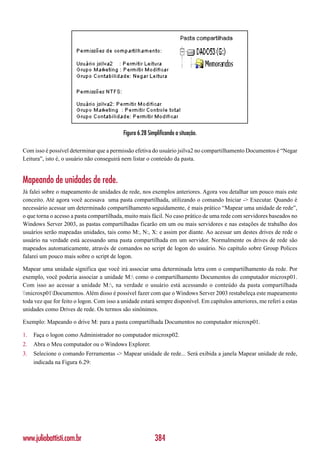 Figura 6.28 Simplificando a situação.

Com isso é possível determinar que a permissão efetiva do usuário jsilva2 no compartilhamento Documentos é “Negar
Leitura”, isto é, o usuário não conseguirá nem listar o conteúdo da pasta.


Mapeando de unidades de rede.
Já falei sobre o mapeamento de unidades de rede, nos exemplos anteriores. Agora vou detalhar um pouco mais este
conceito. Até agora você acessava uma pasta compartilhada, utilizando o comando Iniciar -> Executar. Quando é
necessário acessar um determinado compartilhamento seguidamente, é mais prático “Mapear uma unidade de rede”,
o que torna o acesso a pasta compartilhada, muito mais fácil. No caso prático de uma rede com servidores baseados no
Windows Server 2003, as pastas compartilhadas ficarão em um ou mais servidores e nas estações de trabalho dos
usuários serão mapeadas unidades, tais como M:, N:, X: e assim por diante. Ao acessar um destes drives de rede o
usuário na verdade está acessando uma pasta compartilhada em um servidor. Normalmente os drives de rede são
mapeados automaticamente, através de comandos no script de logon do usuário. No capítulo sobre Group Polices
falarei um pouco mais sobre o script de logon.

Mapear uma unidade significa que você irá associar uma determinada letra com o compartilhamento da rede. Por
exemplo, você poderia associar a unidade M: como o compartilhamento Documentos do computador microxp01.
Com isso ao acessar a unidade M:, na verdade o usuário está acessando o conteúdo da pasta compartilhada
microxp01Documentos. Além disso é possível fazer com que o Windows Server 2003 restabeleça este mapeamento
toda vez que for feito o logon. Com isso a unidade estará sempre disponível. Em capítulos anteriores, me referi a estas
unidades como Drives de rede. Os termos são sinônimos.

Exemplo: Mapeando o drive M: para a pasta compartilhada Documentos no computador microxp01.

1.   Faça o logon como Administrador no computador microxp02.
2.   Abra o Meu computador ou o Windows Explorer.
3.   Selecione o comando Ferramentas -> Mapear unidade de rede... Será exibida a janela Mapear unidade de rede,
     indicada na Figura 6.29:




www.juliobattisti.com.br                                  384
 