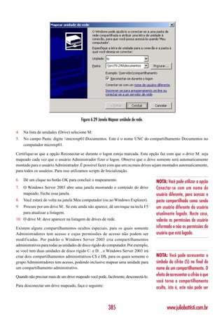 Figura 6.29 Janela Mapear unidade de rede.

4.   Na lista de unidades (Drive) selecione M:
5.   No campo Pasta: digite microxp01Documentos. Este é o nome UNC do compartilhamento Documentos no
     computador microxp01.

Certifique-se que a opção Reconectar-se durante o logon esteja marcada. Esta opção faz com que o drive M: seja
mapeado cada vez que o usuário Administrador fizer o logon. Observe que o drive somente será automaticamente
montado para o usuário Administrador. É possível fazer com que um ou mais drives sejam montados automaticamente,
para todos os usuários. Para isso utilizamos scripts de Inicialização.

6.   Dê um clique no botão OK para concluir o mapeamento.                            NOTA: Você pode utilizar a opção
7.   O Windows Server 2003 abre uma janela mostrando o conteúdo do drive             Conectar-se com um nome de
     mapeado. Feche essa janela.                                                     usuário diferente, para acessar a
8.   Você estará de volta na janela Meu computador (ou ao Windows Explorer).         pasta compartilhada como sendo
9.   Procure por um drive M:. Se este ainda não aparece, dê um toque na tecla F5     um usuário diferente do usuário
     para atualizar a listagem.                                                      atualmente logado. Neste caso,
10. O drive M: deve aparecer na listagem de drives de rede.                          valerão as permissões do usuário
Existem alguns compartilhamentos ocultos especiais, para os quais somente            informado e não as permissões do
Administradores tem acesso e cujas permissões de acesso não podem ser                usuário que está logado.
modificadas. Por padrão o Windows Server 2003 cria compartilhamentos
administrativos para todas as unidades de disco rígido do computador. Por exemplo,
se você tem duas unidades de disco rígido C: e D: , o Windows Server 2003 irá
criar dois compartilhamentos administrativos C$ e D$, para os quais somente o        NOTA: Você pode acrescentar o
grupo Administradores tem acesso, podendo inclusive mapear uma unidade para          símbolo do cifrão ($) no final do
um compartilhamento administrativo.                                                  nome de um compartilhamento. O
Quando não precisar mais de um drive mapeado você pode, facilmente, desconectá-lo.   efeito de acrescentar o cifrão é que
                                                                                     você torna o compartilhamento
Para desconectar um drive mapeado, faça o seguinte:
                                                                                     oculto, isto é, este não pode ser



                                                          385                               www.juliobattisti.com.br
 