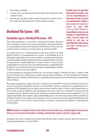 1.   Abra o Meu computador.                                                              localizado através da opção Meus
2.   Localize o drive a ser desconectado e dê um clique com o botão direito sobre        locais de rede. Por exemplo, se você
     o respectivo drive.                                                                 criar um compartilhamento no
3.   No menu que surge dê um clique na opção Desconectar-se e pronto. Caso o             computador microxp01, cujo nome
     drive ainda esteja aparecendo tecle F5 para atualizar a listagem.                   de compartilhamento é Dados$, a
                                                                                         única maneira de acessá-lo é
                                                                                         através do nome UNC:
                                                                                         microxp01Dados$.
Distributed File System - DFS                                                            Compartilhamentos deste tipo, são
                                                                                         chamados de compartilhamentos
Entendendo o que é o Distributed File System - DFS.                                      ocultos. É possível mapear uma
                                                                                         unidade de rede para um
Neste tópico apresentarei o serviço DFS – Distributed File System. Mostrarei
                                                                                         compartilhamento oculto, desde que
quais as vantagens em utilizar este serviço, para facilitar a administração de pas-
tas compartilhadas em uma rede de baseada no Windows Server 2003. Além dos               você saiba o caminho para o
conceitos teóricos, mostrarei um exemplo prático de utilização do DFS.                   compartilhamento.

O principal motivo para a implementação de redes locais (LAN) e de longa
distância (WAN) é o compartilhamento de recursos. A possibilidade de ter as
informações centralizadas em um ou mais servidores, acessando estas informações
a partir de qualquer estação de trabalho da rede é um grande benefício em termos
de gerenciamento e produtividade para os usuários. Dentre os vários recursos
compartilhados através de uma rede, sem sombra de dúvidas, o compartilhamento
de arquivos é o mais utilizado, através do uso de pastas compartilhadas, conforme
mostrei nos tópicos iniciais deste capítulo.
Em redes baseadas em tecnologias da Microsoft, com servidores rodando o Windows NT Server, Windows 2000
Server ou Windows Server 2003 e clientes rodando uma das versões do Windows – 9x, Me, NT Workstation, Windows
2000 Professional ou Windows XP Professional, o compartilhamento de arquivos é feito utilizando Pastas compartilhadas
(Shared Folders).

Por exemplo, suponha que os arquivos da pasta C:Manuais, do servidor SRV01, devam estar disponíveis para acesso
através da rede. Basta compartilhar esta pasta no servidor SRV01, definir as permissões de compartilhamento e as
permissões NTFS adequadas (veja os tópicos anteriores deste capítulo). Depois o acesso a pasta Manuais pode ser
feito em cada estação de trabalho da rede. Normalmente este acesso é feito via a “montagem” de um drive de rede
(veja tópico anterior). Montar um drive de rede, significa que o administrador irá associar uma unidade (F:, G: X:, etc)
à pasta compartilhada. Para o usuário, a pasta compartilhada aparece como mais uma unidade no Meu computador ou
no Windows Explorer. Por exemplo, se for montado um drive X:, associado com a pasta compartilhada Manuais, toda
vez que o usuário acessar o drive X: estará, na prática, acessando o conteúdo da pasta Manuais, compartilhada no
servidor SRV01.



NOTA: Normalmente a montagem de drives de rede é feita através do comando net use, no Script de logon da conta do usuário.
Com isso, um ou mais drives de rede podem ser montados, automaticamente, quando o usuário faz o logon na rede.

Na Figura 6.30, mostro o exemplo de uma rede Cliente Servidor, onde os usuários acessam, através de um drive X:,
uma pasta compartilhada no servidor SRV01:




www.juliobattisti.com.br                                  386
 
