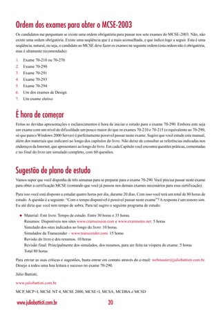 Ordem dos exames para obter o MCSE-2003
Os candidatos me perguntam se existe uma ordem obrigatória para passar nos sete exames do MCSE-2003. Não, não
existe uma ordem obrigatória. Existe uma seqüência que é a mais aconselhada, e que indico logo a seguir. Esta é uma
seqüência, natural, ou seja, o candidato ao MCSE deve fazer os exames na seguinte ordem (esta ordem não é obrigatória,
mas é altamente recomendada):

1.       Exame 70-210 ou 70-270
2.       Exame 70-290
3.       Exame 70-291
4.       Exame 70-293
5.       Exame 70-294
6.       Um dos exames de Design
7.       Um exame eletivo



É hora de começar
Feitas as devidas apresentações e esclarecimentos é hora de iniciar o estudo para o exame 70-290. Embora este seja
um exame com um nível de dificuldade um pouco maior do que os exames 70-210 e 70-215 (o equivalente ao 70-290,
só que para o Windows 2000 Server) é perfeitamente possível passar neste exame. Sugiro que você estude este manual,
além dos materiais que indicarei ao longo dos capítulos do livro. Não deixe de consultar as referências indicadas nos
endereços da Internet, que apresentarei ao longo do livro. Em cada Capítulo você encontra questões práticas, comentadas
e no final do livro um simulado completo, com 60 questões.



Sugestão de plano de estudo
Vamos supor que você disponha de três semanas para se preparar para o exame 70-290. Você precisa passar neste exame
para obter a certificação MCSE (contando que você já passou nos demais exames necessários para essa certificação).

Para isso você está disposto a estudar quatro horas por dia, durante 20 dias. Com isso você terá um total de 80 horas de
estudo. A questão é a seguinte: “Com o tempo disponível é possível passar neste exame”? A resposta é um sonoro sim.
Eu até diria que você tem tempo de sobra. Para tal sugiro o seguinte programa de estudo:

     ◆   Material: Este livro. Tempo de estudo. Entre 30 horas e 35 horas.
         Resumos: Disponíveis nos sites www.cramsession.com e www.examnotes.net: 5 horas
         Simulado dos sites indicados ao longo do livro: 10 horas.
         Simulados da Transcender – www.transcender.com: 15 horas
         Revisão do livro e dos resumos. 10 horas
         Revisão final: Principalmente dos simulados, dos resumos, para ser feita na véspera do exame. 5 horas
         Total 80 horas

Para enviar as suas críticas e sugestões, basta entrar em contato através do e-mail: webmaster@juliobattisti.com.br.
Desejo a todos uma boa leitura e sucesso no exame 70-290.

Júlio Battisti,

www.juliobattisti.com.br

MCP, MCP+I, MCSE NT 4, MCSE 2000, MCSE+I, MCSA, MCDBA e MCSD

www.juliobattisti.com.br                                   20
 