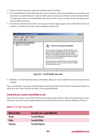 13. Clique no botão Avançar para seguir para a próxima etapa do assistente.
14. Se o compartilhamento informando ainda não existir, o assistente exibe uma tela, pedindo que você informe qual
    pasta deve ser compartilhada com o nome de ArqDfs, que foi o nome que escolhemos no nosso exemplo. Informe
    o caminho para a pasta a ser compartilhada como Root do DFS e clique no botão Avançar para seguir para a
    próxima etapa do assistente.
15. Você estará na tela final do Assistente. Caso seja preciso alterar alguma opção, utilize o botão Voltar. Clique em
    Concluir e a raiz DFS será criada, conforme indicado na Figura 6.38:




                                         Figura 6.38 –. A raiz DFS RootDfs, recém criada

16. Mantenha o console Sistema de arquivos distribuídos aberto, pois você irá utilizá-lo nos próximos passos deste
    exemplo.

Agora você está apto a seguir para a próxima etapa do exercício, qual seja: Criar os links (ou usando uma metáfora: os
ramos da árvore), sendo cada link associado com um compartilhamento.


Criando links para as pastas compartilhadas na rede:
Agora é hora de “montar” a árvore DFS. Já temos a raiz (criada no passo anterior) e agora é hora de adicionar os ramos.
Cada ramo é associado com um compartilhamento da rede. Você criará três ramos, conforme indicado na Tabela 6.4:


Tabela 6.4 – Os “ramos” da árvore DFS.

  Nome do Ramo                     Associado com o compartilhamento
  Manuais                          servidor2Manuais
  Público                          servidor2Público
  Programas                        servidorProgramas


                                                             395                             www.juliobattisti.com.br
 