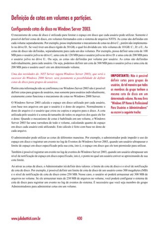 Definição de cotas em volumes e partições.
Configurando cotas de disco no Windows Server 2003.
O mecanismo de cotas de disco é utilizado para limitar o espaço em disco que cada usuário pode utilizar. Somente é
possível definir cotas de disco, em volumes formatados com o sistema de arquivos NTFS. As cotas são definidas em
cada volume separadamente. Por exemplo, posso implementar o mecanismo de cotas no drive C:, porém não implementa-
lo no drive D:. Se você tiver um disco rígido de 30 GB, o qual foi dividido em três volumes de 10 GB: C:, D: e E:. As
cotas de disco são definidas, separadamente para cada um dos volumes. Por exemplo, possa definir uma cota de 100
MB para o usuário jsilva no drive C, uma cota de 120 MB para o usuário jsilva no drive D: e uma cota de 200 MB para
o usuário jsilva no drive E:. Ou seja, as cotas são definidas por volume por usuário. As cotas são definidas
individualmente, para cada usuário. Ou seja, podemos definir um cota de 500 MB para o usuário jsilva e uma cota de
200 MB para o usuário user1 em um determinado volume.

Uma das novidades do .NET Server (agora Windows Server 2003), que será o
                                                                                        IMPORTANTE: Não é possível
sucessor do Windows 2000 Server, será justamente a possibilidade de definir
cotas de disco para grupos de usuários.                                                 definir cotas para grupos de
                                                                                        usuários, de tal maneira que todos
Porém esta informação não se confirmou e no Windows Server 2003 não é possível          os membros do grupo tenham a
definir cotas para grupos de usuários, mas somente para usuários individualmente,
                                                                                        mesma cota de disco em um
exatamente como funciona o mecanismo de cotas no Windows 2000 Server.
                                                                                        determinado volume. No meu livro
O Windows Server 2003 calcula o espaço em disco utilizado por cada usuário,             “Windows XP Home & Professional
com base nos arquivos em que o usuário é o dono do arquivo. Normalmente o               Para Usuários e Administradores”
dono do arquivo é o usuário que criou ou copiou o arquivo para o disco. A cota
                                                                                        eu escrevi o seguinte trecho:
utilizada pelo usuário é a soma do tamanho de todos os arquivos dos quais ele for
o dono. Quando o mecanismo de cotas é habilitado em um volume, o Windows
Server 2003 faz uma varredura de todo o volume, calculando quanto de espaço
em disco cada usuário está utilizando. Este cálculo é feito com base no dono de
cada arquivo.

O administrador pode utilizar as cotas de diferentes maneiras. Por exemplo, o administrador pode impedir o uso do
espaço em disco e registrar um evento no log de Eventos do Windows Server 2003, quando um usuário ultrapassar o
limite de espaço em disco especificado pela sua cota, isto é, o espaço em disco que ele tem permissão para utilizar.

Também é possível registrar um evento no log de eventos do Windows Server 2003, quando um usuário ultrapassar um
nível de notificação de espaço em disco especificado, isto é, o ponto no qual um usuário estiver se aproximando de sua
cota limite.

Ao ativar as cotas de disco, o Administrador irá definir dois valores: o limite de cota de disco e o nível de notificação
de cota de disco. Por exemplo, é possível definir um limite de cota de disco de um usuário como 300 megabytes (MB)
e o nível de notificação de cota de disco como 250 MB. Nesse caso, o usuário só poderá armazenar até 300 MB de
arquivos no volume. Se ele armazenar mais de 250 MB de arquivos no volume, você poderá configurar o sistema de
cota de disco para registrar um evento no log de eventos do sistema. É necessário que você seja membro do grupo
Administradores para administrar cotas em um volume.




www.juliobattisti.com.br                                  400
 