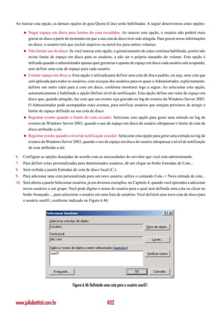 Ao marcar esta opção, as demais opções ds guia Quota (Cota) serão habilitadas. A seguir descrevemos estas opções:

     ◆   Negar espaço em disco para limites do cota excedidos: Ao marcar esta opção, o usuário não poderá mais
         gravar no disco a partir do momento em que a sua cota de disco tiver sido atingida. Para gravar novas informações
         no disco, o usuário terá que excluir arquivos ou movê-los para outros volumes.
     ◆   Não limitar uso do disco: Se você marcar esta opção, o gerenciamento de cotas continua habilitado, porém não
         existe limite de espaço em disco para os usuários, a não ser o próprio tamanho do volume. Esta opção é
         utilizada quando o administrador apenas quer gerenciar o quanto de espaço em disco cada usuário está ocupando,
         sem definir uma cota de espaço para cada usuário.
     ◆   Limitar espaço em disco a: Esta opção é utilizada para definir uma cota de disco padrão, ou seja, uma cota que
         será aplicada para todos os usuários, com exceçao dos usuários para os quais o Administrador, explicitamente,
         definiu um outro valor para a cota em disco, conforme mostrarei logo a seguir. Ao selecionar esta opção,
         automaticamente é habilitada a opção Definir nível de notificação. Esta opção define um valor de espaço em
         disco que, quando atingido, faz com que um evento seja gravado no log de eventos do Windows Server 2003.
         O Administrador pode acompanhar estes eventos, para notificar usuários que estejam próximos de atingir o
         limite de espaço definido na sua cota de disco.
     ◆   Registrar evento quando o limite do cota exceder: Selecione esta opção para gerar uma entrada no log de
         eventos do Windows Server 2003, quando o uso de espaço em disco do usuário ultrapassar o limite de cota de
         disco atribuído a ele.
     ◆   Registrar evento quando o nível de notificação exceder: Selecione esta opção para gerar uma entrada no log de
         eventos do Windows Server 2003, quando o uso de espaço em disco do usuário ultrapassar o nível de notificação
         de cota atribuído a ele.

6.   Configure as opções desejadas de acordo com as necessidades do servidor que você está administrando.
7.   Para definir cotas personalizadas para determinados usuários, dê um clique no botão Entradas de Cota...
8.   Será exibida a janela Entradas de cota de disco local (C:).
9.   Para adicionar uma cota personalizada para um novo usuário, utilize o comando Cota -> Nova entrada de cota...
10. Será aberta a janela Selecionar usuários, já em diversos exemplos, no Capítulo 4, quando você aprendeu a adicionar
    novos usuários a um grupo. Você pode digitar o nome do usuário para o qual será definida uma cota ou clicar no
    botão Avançado..., para selecionar o usuário em uma lista de usuários. Você definirá uma nova cota de disco para
    o usuário user01, conforme indicado na Figura 6.46:




                                     Figura 6.46 Definindo uma cota para o usuário user01.



www.juliobattisti.com.br                                    402
 