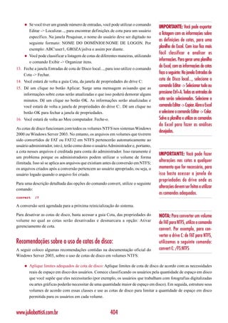 ◆   Se você tiver um grande número de entradas, você pode utilizar o comando
                                                                                        IMPORTANTE: Você pode exportar
         Editar -> Localizar..., para encontrar definições de cota para um usuário
                                                                                        a listagem com as informações sobre
         específico. Na janela Pesquisar, o nome do usuário deve ser digitado no
                                                                                        as definições de cotas, para uma
         seguinte formato: NOME DO DOMÍNIOINOME DE LOGON. Por
                                                                                        planilha do Excel. Com isso fica mais
         exemplo: ABCuser1, GROZAjsilva e assim por diante.
                                                                                        fácil classificar e analisar as
     ◆   Você pode classificar a listagem de cotas de diferentes maneiras, utilizando
         o comando Exibir -> Organizar itens.
                                                                                        informações. Para gerar uma planilha
13. Feche a janela Entradas de cota de Disco local..., para isso utilize o comando
                                                                                        do Excel, com as informações de cotas
    Cota -> Fechar.                                                                     faça o seguinte: Na janela Entradas de
14. Você estará de volta a guia Cota, da janela de propriedades do drive C:
                                                                                        cota de Disco local..., selecione o
15. Dê um clique no botão Aplicar. Surge uma mensagem avisando que as
                                                                                        comando Editar -> Selecionar tudo ou
    informações sobre cotas serão atualizadas e que isso poderá demorar alguns          pressione Ctrl+A. Todas as entradas de
    minutos. Dê um clique no botão OK. As informações serão atualizadas e               cota serão selecionadas. Selecione o
    você estará de volta a janela de propriedades do drive C:. Dê um clique no          comando Editar -> Copiar. Abra o Excel
    botão OK para fechar a janela de propriedades.                                      e selecione o comando Editar -> Colar.
16. Você estará de volta ao Meu computador. Feche-o.                                    Salve a planilha e utilize os comandos
                                                                                        do Excel para fazer as análises
As cotas de disco funcionam com todos os volumes NTFS nos sistemas Windows
                                                                                        desejadas.
2000 ou Windows Server 2003. No entanto, os arquivos em volumes que tiverem
sido convertidos de FAT ou FAT32 em NTFS pertencerão automaticamente ao
usuário administrador, isto é, terão como dono o usuário Administrador e, portanto,
a cota nesses arquivos é creditada para conta do administrador. Isso raramente é
                                                                                        IMPORTANTE: Você pode fazer
um problema porque os administradores podem utilizar o volume de forma
ilimitada. Isso só se aplica aos arquivos que existiam antes da conversão em NTFS;
                                                                                        alterações nas cotas a qualquer
os arquivos criados após a conversão pertencem ao usuário apropriado, ou seja, o        momento que for necessário, para
usuário logado quando o arquivo foi criado.                                             isso basta acessar a janela de
                                                                                        propriedades do drive onde as
Para uma descrição detalhada das opções do comando convert, utilize o seguinte
comando:
                                                                                        alterações devem ser feitas e utilizar
                                                                                        os comandos adequados.
convert     /?

A conversão será agendada para a próxima reinicialização do sistema.

Para desativar as cotas de disco, basta acessar a guia Cota, das propriedades do        NOTA: Para converter um volume
volume no qual as cotas serão desativadas e desmarcara a opção: Ativar
                                                                                        de FAT para NTFS, utilize o comando
gerenciamento de cota.
                                                                                        convert. Por exemplo, para con-
                                                                                        verter o drive C: de FAT para NTFS,
Recomendações sobre o uso de cotas de disco:                                            utilizamos o seguinte comando:
A seguir coloco algumas recomendações contidas na documentação oficial do               convert C: /FS:NTFS
Windows Server 2003, sobre o uso de cotas de disco em volumes NTFS:

     ◆   Aplique limites adequados de cota de disco: Aplique limites de cota de disco de acordo com as necessidades
         reais de espaço em disco dos usuários. Comece classificando os usuários pela quantidade de espaço em disco
         que você supõe que eles necessitarão (por exemplo, os usuários que trabalham com fotografias digitalizadas
         ou artes gráficas poderão necessitar de uma quantidade maior de espaço em disco). Em seguida, estruture seus
         volumes de acordo com essas classes e use as cotas de disco para limitar a quantidade de espaço em disco
         permitida para os usuários em cada volume.


www.juliobattisti.com.br                                   404
 