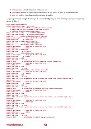 ◆   limite_máximo: O limite em que são emitidos avisos.
    ◆   limite: O uso máximo de espaço em disco permitido, ou seja, a cota de disco do usuário no volume.
    ◆   nome_do_usuário: Especifica o domínio ou nome do usuário.

A seguir apresento um exemplo de utilização do comando fsutil quota, para obter informações sobre as configurações
de cota do drive C:
C:>fsutil quota query C:
FileSystemControlFlags = 0x00000032
    As cotas estão controladas e aplicadas neste volume
    Ativação de log para limites e limiares de cota
    Os valores de cota estão atualizados
Limiar de cota padrão      = 0x0000000000000400
Limite de cota padrão     = 0x0000000000000400
Nome SID        = BUILTINAdministradores (alias)
Hora da alteração     = Tue Feb 26 11:46:22 2002
Cota utilizada      = 4890964992
Limiar de cota = 18446744073709551615
Limite de cota     = 18446744073709551615
Nome SID        = MICROXP01user1 (usuário)
Hora da alteração     = Sun Apr 07 20:34:25 2002
Cota utilizada      = 1107968
Limiar de cota = 183500800
Limite de cota     = 209715200
Nome SID        = MICROXP01groza (usuário)
Hora da alteração     = Sun Apr 07 21:16:28 2002
Cota utilizada      = 7419904
Limiar de cota = 1024
Limite de cota     = 1024
Nome do SID        = AUTORIDADE NTLOCAL SERVICE (grupo_conhecido)
Hora da alteração     = Sun Apr 07 21:16:28 2002
Cota utilizada      = 1015808
Limiar de cota = 1024
Limite de cota     = 1024
Nome SID        = MICROXP01Administrador (usuário)
Hora da alteração     = Sun Apr 07 21:16:28 2002
Cota utilizada      = 27444224
Limiar de cota = 1024
Limite de cota     = 1024
Erro: Não foi feito mapeamento entre os nomes de conta e as identificações de s
egurança.
Hora da alteração     = Sun Apr 07 21:16:28 2002
Cota utilizada      = 5709824
Limiar de cota = 1024
Limite de cota     = 1024
Nome do SID        = AUTORIDADE NTNETWORK SERVICE (grupo_conhecido)
Hora da alteração     = Sun Apr 07 21:16:28 2002
Cota utilizada      = 869376
Limiar de cota = 1024
Limite de cota     = 1024
Erro: Não foi feito mapeamento entre os nomes de conta e as identificações de s
egurança.
Hora da alteração     = Sun Apr 07 21:16:28 2002
Cota utilizada      = 1582900224
Limiar de cota = 1024
Limite de cota     = 1024
Erro: Não foi feito mapeamento entre os nomes de conta e as identificações de s
egurança.
Hora da alteração     = Sun Apr 07 21:16:28 2002
Cota utilizada      = 3622912
Limiar de cota = 1024
Limite de cota     = 1024
Nome do SID        = AUTORIDADE NTSYSTEM (grupo_conhecido)




www.juliobattisti.com.br                              406
 