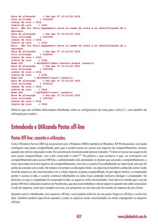 Hora da alteração     = Sun Apr 07 21:16:28 2002
Cota utilizada      = 1532928
Limiar de cota = 1024
Limite de cota     = 1024
Erro: Não foi feito mapeamento entre os nomes de conta e as identificações de s
egurança.
Hora da alteração     = Sun Apr 07 21:16:28 2002
Cota utilizada      = 3027968
Limiar de cota = 1024
Limite de cota     = 1024
Erro: Não foi feito mapeamento entre os nomes de conta e as identificações de s
egurança.
Hora da alteração     = Sun Apr 07 21:16:29 2002
Cota utilizada      = 1924096
Limiar de cota = 1024
Limite de cota     = 1024
Nome SID        = MICROXP01Pedro Pereira Xunaré (usuário)
Hora da alteração     = Sun Apr 07 21:16:29 2002
Cota utilizada      = 1250304
Limiar de cota = 1024
Limite de cota     = 1024
Nome SID        = MICROXP01user2 (usuário)
Hora da alteração     = Sun Apr 07 21:16:29 2002
Cota utilizada      = 3034112
Limiar de cota = 1024
Limite de cota     = 1024
Nome SID        = MICROXP01user3 (usuário)
Hora da alteração     = Sun Apr 07 21:16:29 2002
Cota utilizada      = 1047552
Limiar de cota = 1024
Limite de cota     = 1024

Observe que são exibidas informações detalhadas sobre as configurações de cotas para o drive C:, com detalhes de
utilização por usuário.



Entendendo e Utilizando Pastas off-line
Pastas Off-line: conceito e utilizações.
Com o Windows Server 2003 (já era possível com o Windows 2000 e também no Windows XP Professional), você pode
configurar uma pasta compartilhada, para que o usuário possa ter acesso aos arquivos do compartilhamento, mesmo
quando não estiver conectado à rede. Em um primeiro momento pode parecer estranho: “Como ter acesso aos arquivos de
uma pasta compartilhada, sem estar conectado à rede??” Na prática o que acontece é que, ao configurar um
compartilhamento para acesso Off-line, o administrador está orientando os clientes que acessam o compartilhamento, a
fazer uma cópia local dos arquivos do compartilhamento, com isso o usuário fica trabalhando na cópia local, em caso de
perda da conexão com a rede. De tempos em tempos as alterações feitas na cópia local (também conhecido como Cache
local de arquivos), são sincronizadas com a cópia original, na pasta compartilhada. Se por algum motivo, o computador
perder o acesso à rede, o usuário continua trabalhando na cópia local, podendo inclusive desligar o computador. Na
próxima vez que o computador for conectado à rede, os arquivos serão sincronizados. Você deve ter notado que o uso de
pastas Off-line é ideal para usuários de Notebooks, que precisam trabalhar e alterar arquivos quando não estão conectados
à rede da empresa, como por exemplo em casa, em aeroportos ou em uma sala de reunião na empresa de um cliente.

Quando estiver trabalhando com arquivos off-line, você poderá exibi-los na sua pasta Arquivos off-line e excluí-los
dela. Também poderá especificar quando e como os arquivos serão sincronizados ou então criptografar os arquivos
off-line.




                                                          407                                  www.juliobattisti.com.br
 
