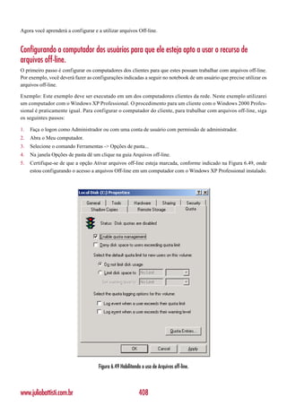 Agora você aprenderá a configurar e a utilizar arquivos Off-line.


Configurando o computador dos usuários para que ele esteja apto a usar o recurso de
arquivos off-line.
O primeiro passo é configurar os computadores dos clientes para que estes possam trabalhar com arquivos off-line.
Por exemplo, você deverá fazer as configurações indicadas a seguir no notebook de um usuário que precise utilizar os
arquivos off-line.

Exemplo: Este exemplo deve ser executado em um dos computadores clientes da rede. Neste exemplo utilizarei
um computador com o Windows XP Professional. O procedimento para um cliente com o Windows 2000 Profes-
sional é praticamente igual. Para configurar o computador do cliente, para trabalhar com arquivos off-line, siga
os seguintes passos:

1.   Faça o logon como Administrador ou com uma conta de usuário com permissão de administrador.
2.   Abra o Meu computador.
3.   Selecione o comando Ferramentas -> Opções de pasta...
4.   Na janela Opções de pasta dê um clique na guia Arquivos off-line.
5.   Certifique-se de que a opção Ativar arquivos off-line esteja marcada, conforme indicado na Figura 6.49, onde
     estou configurando o acesso a arquivos Off-line em um computador com o Windows XP Professional instalado.




                                     Figura 6.49 Habilitando o uso de Arquivos off-line.



www.juliobattisti.com.br                                   408
 