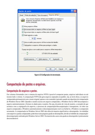 Figura 6.53 Configurações de sincronização.




Compactação de pastas e arquivos.
Compactação de arquivos e pastas.
Em volumes formatados com o sistema de arquivos NTFS é possível compactar pastas, arquivos individuais ou até
mesmo todo o volume. A compactação NTFS não gera arquivos separados no padrão .zip, ao invés disso, os arquivos
compactados permanecem com o nome original, apenas o seu conteúdo é gravado usando um algoritmo de compactação
do Windows Server 2003. Quando o usuário acessa um arquivo compactado, o Windows Server 2003 descompacta o
arquivo automaticamente e fornece os dados para o usuário. Ou seja, do ponto de vista do usuário, a exemplo do que
acontece com a criptografia de arquivos, o processo de compactação/descompactação é transparente. Ao abrir um
arquivo compactado, o Windows automaticamente o descompactará para você e ao fechá-lo, o Windows o compactará
novamente. A compactação no Windows Server 2003 não afeta de maneira significativa o desempenho. Ao trabalhar
com arquivos e pastas compactadas, pode haver uma pequena queda no desempenho, devido ao trabalho de compactação/
descompactação realizado pelo Windows Server 2003. Na maioria dos casos esta queda no desempenho é praticamente
desconsiderável.




                                                        413                              www.juliobattisti.com.br
 