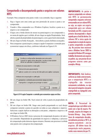 Compactando e descompactando pastas e arquivos em volumes                              IMPORTANTE: As pastas e
NTFS.                                                                                  arquivos compactados em volumes
Exemplo: Para compactar uma pasta e todo o seu conteúdo, faça o seguinte:              com NTFS só permanecerão
                                                                                       compactados enquanto estiverem
1.   Faça o logon com uma conta que tem permissão de acesso à pasta a ser
                                                                                       armazenados em um volume NTFS,
     compactada.
                                                                                       ou seja, ao copiar um arquivo
2.   Usando o Meu computador ou o Windows Explorer, localize a pasta ou o
                                                                                       compactado para um volume
     arquivo a ser compactado.
                                                                                       formatado com FAT, o arquivo será
3.   Clique com o botão direito do mouse na pasta/arquivo a ser compactado e,
                                                                                       primeiro descompactado e depois
     no menu de opções que é exibido, dê um clique na opção Propriedades. Será
                                                                                       copiado para o local de destino. Em
     aberta a janela de propriedades da pasta/arquivo, com a guia Geral selecionada.
                                                                                       volumes FAT a única opção de
4.   Dê um clique no botão Avançado... Será aberta a janela Atributos avançados.
                                                                                       compactação é a criação de arquivos
5.   Para compactar a pasta/arquivo, marque a opção Compactar o conteúdo para
                                                                                       e pastas compactados no padrão
     economizar espaço em disco, conforme indicado na Figura 6.54:
                                                                                       .zip. No próximo item mostrarei
                                                                                       como o Windows Server 2003 (a
                                                                                       exemplo do Windows XP) consegue
                                                                                       trabalhar diretamente com arquivos
                                                                                       no padrão .zip, sem precisar de um
                                                                                       programa externo como por
                                                                                       exemplo o Winzip.



                                                                                       IMPORTANTE: Vale lembrar,
                                                                                       conforme já citado anteriormente,
                                                                                       que a compactação NTFS e a
                                                                                       criptografia são recursos
                                                                                       mutuamente excludentes, ou seja
                                                                                       não é possível compactar uma pasta
                                                                                       criptografada ou criptografar uma
         Figura 6.54 A opção Compactar o conteúdo para economizar espaço em disco.     pasta compactada.

6.   Dê um clique no botão OK. Você estará de volta à janela de propriedades da
     pasta.
                                                                                       NOTA:      O    Percentual      de
7.   Dê um clique no botão OK. Surge uma janela perguntando se você deseja
                                                                                      compactação que você obtém varia
     compactar somente a pasta em questão ou todas as suas subpastas e arquivos.
                                                                                      muito com o tipo de arquivo. Por
     Selecione a opção Aplicar as alterações a esta pasta , subpastas e arquivos e dê
                                                                                      exemplo, arquivos de imagens no
     um clique no botão OK.
                                                                                       formato Bitmap - .bmp, obtém
8.   O Windows Server 2003 inicia o processo de compactação da pasta e de todo o
                                                                                 taxas de compactação elevadas,
     seu conteúdo. Dependendo da quantidade de arquivos e subpastas, o processo
                                                                                 normalmente próximas a 90 %, já
     de compactação pode demorar alguns minutos. Durante este processo é exibida
     uma janela com o progresso da compactação.
                                                                                 arquivos executáveis - .exe ou
                                                                                       arquivos .dll obtém taxas de
                                                                                       compactação muito pequenas,
                                                                                       muitas vezes menores do que 1%.
www.juliobattisti.com.br                                     414
 