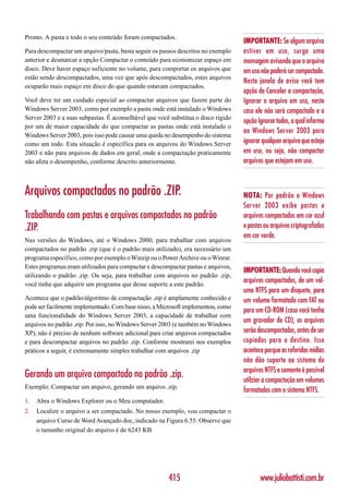 Pronto. A pasta e todo o seu conteúdo foram compactados.
                                                                                   IMPORTANTE: Se algum arquivo
Para descompactar um arquivo/pasta, basta seguir os passos descritos no exemplo    estiver em uso, surge uma
anterior e desmarcar a opção Compactar o conteúdo para economizar espaço em        mensagem avisando que o arquivo
disco. Deve haver espaço suficiente no volume, para comportar os arquivos que      em uso não poderá ser compactado.
estão sendo descompactados, uma vez que após descompactados, estes arquivos
                                                                                   Nesta janela de aviso você tem
ocuparão mais espaço em disco do que quando estavam compactados.
                                                                                   opção de Cancelar a compactação,
Você deve ter um cuidado especial ao compactar arquivos que fazem parte do         Ignorar o arquivo em uso, neste
Windows Server 2003, como por exemplo a pasta onde está instalado o Windows        caso ele não será compactado e a
Server 2003 e a suas subpastas. É aconselhável que você substitua o disco rígido
                                                                                   opção Ignorar todos, a qual informa
por um de maior capacidade do que compactar as pastas onde está instalado o
                                                                                   ao Windows Server 2003 para
Windows Server 2003, pois isso pode causar uma queda no desempenho do sistema
como um todo. Esta situação é específica para os arquivos do Windows Server        ignorar qualquer arquivo que esteja
2003 e não para arquivos de dados em geral, onde a compactação praticamente        em uso, ou seja, não compactar
não afeta o desempenho, conforme descrito anteriormente.                           arquivos que estejam em uso.



Arquivos compactados no padrão .ZIP.                                               NOTA: Por padrão o Windows
                                                                                   Server 2003 exibe pastas e
Trabalhando com pastas e arquivos compactados no padrão                            arquivos compactados em cor azul
.ZIP.                                                                              e pastas ou arquivos criptografados
                                                                                   em cor verde.
Nas versões do Windows, até o Windows 2000, para trabalhar com arquivos
compactados no padrão .zip (que é o padrão mais utilizado), era necessário um
programa específico, como por exemplo o Winzip ou o Power Archive ou o Winrar.
Estes programas eram utilizados para compactar e descompactar pastas e arquivos,
                                                                                   IMPORTANTE: Quando você copia
utilizando o padrão .zip. Ou seja, para trabalhar com arquivos no padrão .zip,
você tinha que adquirir um programa que desse suporte a este padrão.
                                                                                   arquivos compactados, de um vol-
                                                                                   ume NTFS para um disquete, para
Acontece que o padrão/algoritmo de compactação .zip é amplamente conhecido e       um volume formatado com FAT ou
pode ser facilmente implementado. Com base nisso, a Microsoft implementou, como
                                                                                   para um CD-ROM (caso você tenha
uma funcionalidade do Windows Server 2003, a capacidade de trabalhar com
arquivos no padrão .zip. Por isso, no Windows Server 2003 (e também no Windows
                                                                                   um gravador de CD), os arquivos
XP), não é preciso de nenhum software adicional para criar arquivos compactados    serão descompactados, antes de ser
e para descompactar arquivos no padrão .zip. Conforme mostrarei nos exemplos       copiados para o destino. Isso
práticos a seguir, é extremamente simples trabalhar com arquivos .zip              acontece porque as referidas mídias
                                                                                   não dão suporte ao sistema de
                                                                                   arquivos NTFS e somente é possível
Gerando um arquivo compactado no padrão .zip.                                      utilziar a compactação em volumes
Exemplo: Compactar um arquivo, gerando um arquivo .zip.
                                                                                   formatados com o sistema NTFS.
1.   Abra o Windows Explorer ou o Meu computador.
2.   Localize o arquivo a ser compactado. No nosso exemplo, vou compactar o
     arquivo Curso de Word Avançado.doc, indicado na Figura 6.55. Observe que
     o tamanho original do arquivo é de 6243 KB.




                                                       415                                www.juliobattisti.com.br
 