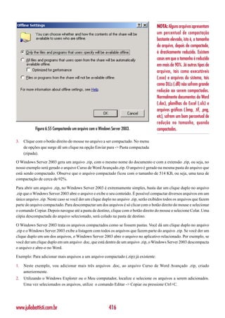 NOTA: Alguns arquivos apresentam
                                                                                      um percentual de compactação
                                                                                      bastante elevado, isto é, o tamanho
                                                                                      do arquivo, depois de compactado,
                                                                                      é drasticamente reduzido. Existem
                                                                                      casos em que o tamanho é reduzido
                                                                                      em mais de 90%. Já outros tipos de
                                                                                      arquivos, tais como executáveis
                                                                                      (.exe) e arquivos do sistema, tais
                                                                                      como DLLs (.dll) não sofrem grande
                                                                                      redução ao serem compactados.
                                                                                      Normalmente documentos do Word
                                                                                      (.doc), planilhas do Excel (.xls) e
                                                                                      arquivos gráficos (.bmp, .tif, .png,
                                                                                      etc), sofrem um bom percentual de
                                                                                      redução no tamanho, quando
           Figura 6.55 Compactando um arquivo com o Windows Server 2003.              compactados.

3.   Clique com o botão direito do mouse no arquivo a ser compactado. No menu
     de opções que surge dê um clique na opção Enviar para -> Pasta compactada
     (zipada).

O Windows Server 2003 gera um arquivo .zip, com o mesmo nome do documento e com a extensão .zip, ou seja, no
nosso exemplo será gerado o arquivo Curso de Word Avançado.zip. O arquivo é gerado na mesma pasta do arquivo que
está sendo compactado. Observe que o arquivo compactado ficou com o tamanho de 514 KB, ou seja, uma taxa de
compactação de cerca de 92%.

Para abrir um arquivo .zip, no Windows Server 2003 é extremamente simples, basta dar um clique duplo no arquivo
.zip que o Windows Server 2003 abre o arquivo e exibe o seu conteúdo. É possível compactar diversos arquivos em um
único arquivo .zip. Neste caso se você der um clique duplo no arquivo .zip, serão exibidos todos os arquivos que fazem
parte do arquivo compactado. Para descompactar um dos arquivos é só clicar com o botão direito do mouse e selecionar
o comando Copiar. Depois navegue até a pasta de destino, clique com o botão direito do mouse e selecione Colar. Uma
cópia descompactada do arquivo selecionado, será colado na pasta de destino.

O Windows Server 2003 trata os arquivos compactados como se fossem pastas. Você dá um clique duplo no arquivo
.zip e o Windows Server 2003 exibe a listagem com todos os arquivos que fazem parte do arquivo .zip. Se você der um
clique duplo em um dos arquivos, o Windows Server 2003 abre o arquivo no aplicativo relacionado. Por exemplo, se
você der um clique duplo em um arquivo .doc, que está dentro de um arquivo .zip, o Windows Server 2003 descompacta
o arquivo e abre-o no Word.

Exemplo: Para adicionar mais arquivos a um arquivo compactado (.zip) já existente:

1.   Neste exemplo, vou adicionar mais três arquivos .doc, ao arquivo Curso de Word Avançado .zip, criado
     anteriormente.
2.   Utilizando o Windows Explorer ou o Meu computador, localize e selecione os arquivos a serem adicionados.
     Uma vez selecionados os arquivos, utilize o comando Editar -> Copiar ou pressione Ctrl+C.




www.juliobattisti.com.br                                  416
 