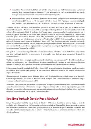 ◆   Instalando o Windows Server 2003 em um servidor novo, no qual não existe nenhum sistema operacional
        instalado: Neste caso basta ligar o servidor com o CD do Windows Server 2003 no drive de CD. O processo de
        instalação inicia automaticamente, conforme descreverei neste capítulo.

    ◆   Atualização de uma versão do Windows já existente: Por exemplo, você pode querer atualizar um servidor
        com o Windows 2000 Server ou NT Server para o Windows Server 2003. Neste caso com o servidor ligado
        basta inserir o CD do Windows Server 2003 no drive de CD e seguir os passos do assistente de instalação.

Antes de iniciar a instalação é recomendado que você faça uma verificação para ver se existe alguma
incompatibilidade com o Windows Server 2003. As incompatibilidades podem ser de dois tipos: de hardware ou de
software. Uma incompatibilidade de hardware significa que algum componente de hardware do computador não é
compatível com o Windows Server 2003 e neste caso pode ocorrer de o respectivo dispositivo de Hardware não
funcionar após a instalação do Windows Server 2003. Por exemplo, você pode ter instalado uma placa de fax
modem, para a qual não está disponível um driver no Windows Server 2003. Neste caso, a placa de fax modem
deixará de funcionar após a instalação do Windows Server 2003. Caso algum dos programas instalados (no caso de
você fazer uma atualização de um servidor já existente) não seja compatível com o Windows Server 2003, você terá
uma incompatibilidade de software. O programa (ou os programas) não compatível poderão não executar ou executar
incorretamente no Windows Server 2003.

Para ajudá-lo a identificar incompatibilidades de hardware e software, o Windows Server 2003 oferece um assistente
que faz a verificação de todos os componentes do computador e no final apresenta um relatório de possíveis
incompatibilidades.

Você também pode fazer a instalação usando o comando winnt32.exe que está na pasta i386 do cd de instalação. Ao
utilizar este comando você tem à disposição uma série de opções de linha de comando, as quais controlam diferentes
aspectos da instalação. Você aprenderá a utilizar o comando winnt32 e as opções de linha de comando.

Existem outras formas de instalação do Windows Server 2003, tais como instalação não assistida, usando um arquivo
de respostas. Neste capítulo você aprenderá os conceitos básicos sobre uma instalação não assistida e o uso de um
arquivo de respostas.

Novas ferramentas de suporte para o Windows Server 2003 são disponibilizadas periodicamente pela Microsoft.
Consulte regularmente o site oficial do Windows Server 2003 para fazer o download de novas ferramentas: http://
www.microsoft.com/brasil/windowsserver2003

Muito bem. Pode parecer um pouco chato, toda esta teoria. Mas posso garantir ao amigo leitor, que o entendimento
destes fundamentos teóricos é fundamental para que você possa entender todos os demais tópicos práticos, que serão
abordados nos capítulos subseqüentes. A teoria apresentada neste capítulo e no Capítulo 2, é a base sobre a qual todos
os demais capítulos do livro irão se basear. Então, mãos a obra.



Uma Nova Versão de Servidor Para o Windows?
Sim, o Windows Server 2003 é uma evolução do Windows 2000 Server. Eu utilizo o termo evolução ao invés de
revolução, pois o Windows Server 2003 traz muitas melhorias em relação ao Windows 2000 Server, porém não representa
uma mudança tão grande como a que ocorreu quando da migração do NT Server 4.0 para o Windows 2000 Server. São
novidades em termos de desempenho, novos recursos e funcionalidades, novas ferramentas e comandos, enfim, uma
série de melhorias.




                                                         23                                 www.juliobattisti.com.br
 