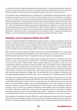 vai sendo dividido entre as diferentes impressoras que fazem parte do pool. A condição necessária para que seja possível
criar um pool é que todas as impressoras utilizem o mesmo driver de impressão. Podem fazer parte do pool impressoras
diretamente ligadas ao servidor ou impressoras conectadas diretamente à rede através de uma placa de rede.

Aviso importante sobre compatibilidade de drivers: O Windows Server 2003 trabalha com dois tipos diferentes de drivers
de impressora, conhecidos com driver de nível 2 e driver de nível 3. Os drivers de nível 2 são compatíveis com o Windows
NT Server 4.0. Os drivers de nível 2 são executados em nível de Kernel do sistema operacional e em caso de problemas
podem desestabilizar todo o sistema operacional, sendo necessária uma reinicialização do servidor. Os drivers de nível 2
somente são suportados quando da migração de um servidor com o NT Server 4.0 para o Windows Server 2003. Neste
caso, os drivers de impressoras já instalados serão mantidos e estarão disponíveis no Windows Server 2003. Porém você
não poderá instalar novos drivers nível 2 no Windows Server 2003. O Windows 2000 Server e o Windows Server 2003
utilizam os drivers de nível 3. Os drivers de nível 3 rodam em modo de usuário protegido. Em caso de problemas com um
destes drivers, o máximo que acontece é a desestabilização do serviço Spooler (o qual é o responsável pela impressão no
Windows), o qual será automaticamente reinicializado, sem que seja necessário reinicializar o servidor.


Entendendo o serviço de impressão no Windows Server 2003.
O serviço de impressão do Windows Server 2003 procura auxiliar ao máximo os clientes que utilizam este serviço. Por
exemplo, ao instalar uma impressora no Windows Server 2003 (logical driver), o administrador pode instalar também
drivers da impressora para outras versões do Windows (NT 4.0, Windows 2000, Windows XP e assim por diante).
Quando um destes clientes acessa uma impressora compartilhada no servidor, o respectivo driver é carregado diretamente
a partir do servidor, sem que o cliente tenha que fornecer um CD com o driver da impressora.

Outra vantagem do serviço de impressão (vantagem esta do ponto de vista do administrador) é que é possível gerar
um log com a descrição detalhada dos trabalhos que estão sendo enviados para a impressora. Com base neste log o
administrador pode determinar o volume de impressão por usuário, por impressora e assim por diante.

O Windows Server 2003 fornece suporte a diferentes tipos de conexão entre o servidor e a impressora. O tipo mais
comum é a conexão via porta paralela, a já conhecida LPT1. A maioria das impressoras (quase a totalidade) trabalha
com este tipo de conexão, via porta paralela. Existem também impressora que conectam via porta serial, mas
normalmente são impressoras utilizadas em estações de trabalho da rede, mais especificamente nos conhecidos PDVs
– Pontos de Vendas. Por exemplo, um caixa de supermercado é conhecido como PDV – Ponto de Venda. Existem
diversos modelos de impressoras fiscais que utilizam a conexão via porta serial. Dificilmente você terá uma impressora
serial conectada a um servidor com o Windows Server 2003. Existem outros tipos de conexão, sendo que um dos que
mais vem sendo adotado atualmente é o padrão USB – Universal Serial Bus. Este é um padrão de conexão que vem
tendo ampla aceitação da indústria e dos usuários. Todos os novos computadores já vem com uma ou mais portas USB.

Você pode conectar qualquer dispositivo USB em uma porta USB. Existem teclados, mouses, impressoras e inúmeros
outros dispositivos já habilitados ao padrão USB. O Windows Server 2003 reconhece e trabalha sem problemas com
o padrão USB. Outra forma de conexão é através de conexão direta com a rede. São impressoras que vem com uma
placa de rede, padrão Ethernet instalada e que são conectadas diretamente à rede. Estas impressoras recebem um
endereço IP e passam a fazer parte da rede. No Windows Server 2003, ao instalar o driver da impressora, você pode
configurar o driver e associa-lo com o endereço IP da impressora. Desta maneira o driver está instalado no Windows
Server 2003 e redireciona os trabalhos para a rede, usando o IP configurado na impressora. Mostrarei um exemplo de
configuração deste tipo de impressora na parte prática deste capítulo. A vantagem do uso das impressoras de rede
(conectadas diretamente á rede) é que a impressora não precisa estar fisicamente junto ao servidor que a controla.

Uma novidade que foi introduzida no Windows 2000 Server e que foi melhorada no Windows Server 2003 é a impressão
através da Internet (ou da Intranet da empresa). Você pode configurar uma impressora para que ele seja visível através
da Internet ou da Intranet da empresa. Você pode definir quais usuários terão permissão para utilizar esta impressora,



                                                         421                                  www.juliobattisti.com.br
 