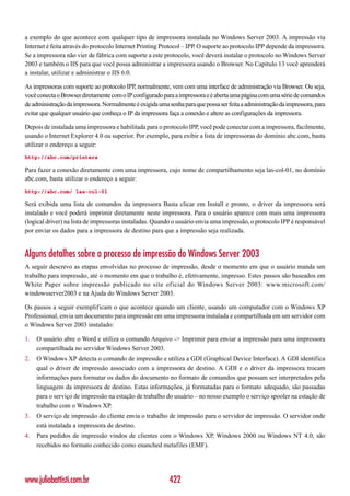 a exemplo do que acontece com qualquer tipo de impressora instalada no Windows Server 2003. A impressão via
Internet é feita através do protocolo Internet Printing Protocol – IPP. O suporte ao protocolo IPP depende da impressora.
Se a impressora não vier de fábrica com suporte a este protocolo, você deverá instalar o protocolo no Windows Server
2003 e também o IIS para que você possa administrar a impressora usando o Browser. No Capítulo 13 você aprenderá
a instalar, utilizar e administrar o IIS 6.0.

As impressoras com suporte ao protocolo IPP, normalmente, vem com uma interface de administração via Browser. Ou seja,
você conecta o Browser diretamente com o IP configurado para a impressora e é aberta uma página com uma série de comandos
de administração da impressora. Normalmente é exigida uma senha para que possa ser feita a administração da impressora, para
evitar que qualquer usuário que conheça o IP da impressora faça a conexão e altere as configurações da impressora.

Depois de instalada uma impressora e habilitada para o protocolo IPP, você pode conectar com a impressora, facilmente,
usando o Internet Explorer 4.0 ou superior. Por exemplo, para exibir a lista de impressoras do domínio abc.com, basta
utilizar o endereço a seguir:
http://abc.com/printers

Para fazer a conexão diretamente com uma impressora, cujo nome de compartilhamento seja las-col-01, no domínio
abc.com, basta utilizar o endereço a seguir:
http://abc.com/ las-col-01

Será exibida uma lista de comandos da impressora Basta clicar em Install e pronto, o driver da impressora será
instalado e você poderá imprimir diretamente neste impressora. Para o usuário aparece com mais uma impressora
(logical driver) na lista de impressoras instaladas. Quando o usuário envia uma impressão, o protocolo IPP é responsável
por enviar os dados para a impressora de destino para que a impressão seja realizada.


Alguns detalhes sobre o processo de impressão do Windows Server 2003
A seguir descrevo as etapas envolvidas no processo de impressão, desde o momento em que o usuário manda um
trabalho para impressão, até o momento em que o trabalho é, efetivamente, impresso. Estes passos são baseados em
White Paper sobre impressão publicado no site of icial do Windows Server 2003: www.microsoft.com/
windowsserver2003 e na Ajuda do Windows Server 2003.

Os passos a seguir exemplificam o que acontece quando um cliente, usando um computador com o Windows XP
Professional, envia um documento para impressão em uma impressora instalada e compartilhada em um servidor com
o Windows Server 2003 instalado:

1.   O usuário abre o Word e utiliza o comando Arquivo -> Imprimir para enviar a impressão para uma impressora
     compartilhada no servidor Windows Server 2003.
2.   O Windows XP detecta o comando de impressão e utiliza a GDI (Graphical Device Interface). A GDI identifica
     qual o driver de impressão associado com a impressora de destino. A GDI e o driver da impressora trocam
     informações para formatar os dados do documento no formato de comandos que possam ser interpretados pela
     linguagem da impressora de destino. Estas informações, já formatadas para o formato adequado, são passadas
     para o serviço de impressão na estação de trabalho do usuário – no nosso exemplo o serviço spooler na estação de
     trabalho com o Windows XP.
3.   O serviço de impressão do cliente envia o trabalho de impressão para o servidor de impressão. O servidor onde
     está instalada a impressora de destino.
4.   Para pedidos de impressão vindos de clientes com o Windows XP, Windows 2000 ou Windows NT 4.0, são
     recebidos no formato conhecido como enanched metafiles (EMF).




www.juliobattisti.com.br                                   422
 