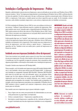 Instalação e Configuração de Impressoras - Prática
Quando o administrador conecta uma nova Impressora, para ser utilizada em um servidor com Windows Server 2003,
é preciso instalar o “driver” da impressora (logical printer, na terminologia do Windows Server 2003, conforme descrito
no início do capítulo). Um driver nada mais é do que o software que controla a comunicação entre o Windows Server
2003 e a impressora. Cada marca e modelo possuí um driver específico para ser usado. Se for instalado o driver
incorreto, serão obtidos resultados imprevistos e com certeza a impressora não vai trabalhar corretamente.


O CD de instalação do Windows Server 2003 já vem com milhares de drivers (é           IMPORTANTE: Quando você instala
isto mesmo: “milhares”) para diferentes marcas e modelos de impressoras. Mas          uma impressora, ela pode ser usada
para modelos mais novos, lançados após a disponibilização do Windows Server
                                                                                      por qualquer programa instalado no
2003, pode acontecer do driver não estar no CD do Windows Server 2003. Neste
                                                                                      Windows Server 2003. Se você alterar
caso o driver vem junto com a impressora ou você pode obtê-lo através do site do
fabricante da impressora na Internet.                                                 as configurações da impressora dentro
                                                                                      de um programa, como por exemplo o
Então quando digo que vou “instalar” uma impressora, na verdade vou instalar          Microsoft Word, estas alterações terão
o driver da impressora (logical driver), para que o Windows Server 2003 possa
                                                                                      efeito apenas para o documento que
trabalhar corretamente com a impressora. Para instalar uma nova impressora (o
driver da impressora), você deve utilizar a opção Iniciar -> Impressoras e
                                                                                      está sendo impresso no momento. Ao
aparelhos de Fax. Também existe um atalho para a janela de Impressoras no             utilizar um outro programa, serão
Painel de controle.                                                                   utilizadas as configurações definidas na
                                                                                      própria impressora. Por exemplo, você
                                                                                      está imprimindo um documento do
Instalando uma nova impressora (instalando o driver da impressora)                    Word e seleciona a qualidade de
Neste item mostrarei um exemplo, passo-a-passo de como fazer uma instalação           impressão Rascunho. Esta configuração
de uma nova impressora. Ou seja, como instalar o driver de uma nova impressora.
                                                                                      somente será utilizada até que você
A medida que você for seguindo as etapas do assistente, farei comentários sobre
algumas propriedades e informações relacionadas com a instalação da impressora.
                                                                                      feche o Word. Agora você fecha o Word
                                                                                      e abre o Excel. Ao imprimir uma
Exemplo: Instalar uma impressora HP Deskjet 660C.                                     planilha do Excel, serão utilizadas as
Neste exemplo, você irá instalar uma impressora marca HP, modelo Deskjet 660C,        configurações definidas nas proprie-
isto é, será instalado o driver para utilizar uma HP Deskjet 660C. A impressora       dades da impressora, a não ser que você
será instalada no computador chamado SRV-Win2003. Substitua SRV-Win2003               as altere, no próprio Excel. Para fazer
pelo nome do servidor que você está utilizando, nesta e nas próximas lições,          alterações que sejam válidas para todos
sempre que for feita alguma referência ao nome SRV-Win2003. Caso a sua
                                                                                      os programas instalados, estas alte-
impressora seja de uma marca ou modelo diferente, use a marca e modelo
                                                                                      rações devem ser feitas acessando as
adequados para acompanhar este exemplo. Você também pode acompanhar este
exemplo, sem ter uma impressora conectada ao seu computador. O Windows Server         propriedades da impressora. Mostrarei
2003 instalará o driver e quando você conectar a impressora o driver já estará        como fazer estas configurações mais
pronto para ser utilizado.                                                            adiante, neste capítulo.
Para instalar uma nova impressora siga os passos indicados a seguir:

1.   Faça o logon com um conta com permissões de Administrador ou com uma
     conta pertencente ao grupo Opers. de Impressão.
                                                                                      NOTA: Selecionei um modelo
2.   Utilize o comando Iniciar -> Impressoras e aparelhos de fax.
                                                                                      qualquer. Ao acompanhar o
3.   Será aberta a janela Impressoras e aparelhos de fax, indicada na Figura 6.4,
                                                                                      exercício, substitua o modelo que
     na qual é mostrada uma lista das impressoras instaladas no seu computador.       eu estou utilizando, pelo modelo
                                                                                      que você irá utilizar no seu servidor.

www.juliobattisti.com.br                                 426
 