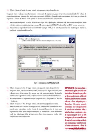 10. Dê um clique no botão Avançar para ir para a quarta etapa do assistente.

Na quarta etapa você deve escolher a marca e o modelo da impressora, cujo driver está sendo instalado. Na coluna da
esquerda existe uma listagem dos fabricantes em ordem alfabética. Quando você seleciona um fabricante na coluna da
esquerda, a coluna da direita exibe apenas os modelos do fabricante selecionado.

11. Na coluna da esquerda localize HP e dê um clique nesta opção para selecionar HP. Na coluna da esquerda serão
    exibidos todos os modelos de impressoras HP para os quais o CD do Windows Server 2003 possuí um driver.
12. Na coluna da esquerda localize o modelo HP Deskjet 660C, e dê um clique sobre este modelo para marcá-lo,
    conforme indicado na Figura 7.6:




                                       Figura 7.6 Instalando uma HP Deskjet 660C.

13. Dê um clique no botão Avançar para ir para a quinta etapa do assistente.        IMPORTANTE: Você pode utilizar o
14. Na quinta etapa, o Windows Server 2003 pede que você digite um nome para        botão Windows Update para exibir uma
    a Impressora. Esse nome é o nome que irá aparecer dentro da janela              lista de drivers de dispositivo que podem
    Impressoras e aparelhos de fax, depois que você tiver concluído a instalação.   ser descarregados do site do Microsoft
15. No campo Nome da impressora digite o seguinte: HP Deskjet 660 – Colorida        Windows Update na Internet. Nessa lista,
    - Gerência.                                                                     selecione o dever adequado para o
16. Dê um clique no botão Avançar para ir para a sexta etapa do assistente.         dispositivo. Esta opção somente
17. Na sexta etapa, você define se deseja, ou não, compartilhar a impressora. Por   funcionará se você tiver alguma forma
    padrão vem marcada a opção Nome do compartilhamento, já com uma                 de conexão com a Internet. Utilize o
    sugestão de nome para compartilhamento da impressora. Neste momento             botão Com disco..., para instalar o drive
    você não irá compartilhar a impressora. Para isso marque a opção Não
                                                                                    da impressora a partir de um CD-ROM
    compartilhar esta impressora.
                                                                                    ou disquete, ou de um compartilhamento
                                                                                    de rede. Ao clicar neste botão será aberta
                                                                                    uma janela para que você informe o lo-
                                                                                    cal onde está disponível o driver da
                                                         429                        impressora que está sendo instalada.
                                                                                              www.juliobattisti.com.br
 