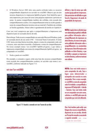 4.   O Windows Server 2003 abre uma janela exibindo todos os recursos              definem o tipo de acesso que cada
     compartilhados disponíveis no servidor srv-win2003. Observe que um dos        usuário/grupo pode ter à impressora.
     recursos disponíveis é a impressora hp660-col-geren. Você identifica que é    Estas permissões são definidas na guia
     uma impressora, por causa do ícone (uma pequena impressora ) próxima ao       Security (Segurança), da janela de
     nome. As pastas compartilhadas também são exibidas, com exceção dos           propriedades da impressora.
     compartilhamentos ocultos. Um compartilhamento torna-se oculto quando o
     nome do compartilhamento termina com um sinal de $. Também são exibidas
     as Tarefas agendadas. Falarei sobre o agendamento de tarefas no Capítulo 8.
                                                                                   NOTA: A opção Listar no diretório (que
Com isso você comprovou que após o compartilhamento a Impressora está
disponível para ser acessada através da rede.
                                                                                   vem selecionada por padrão) é utilizada
                                                                                   para publicar informações sobre o
Para reforçar: Todo recurso compartilhado em uma rede Microsoft Windows, pode      compartilhamento da impressora no
ser acessada através do seu nome UNC – Universal Name Convention. O nome
                                                                                   Active Directory. Ao marcar esta opção,
UNC inicia com duas barras invertidas, depois o nome do computador onde está
o recurso, mais uma barra invertida e finalmente o nome do compartilhamento.
                                                                                   serão publicadas informações sobre o
No nosso exemplo temos srv-win2003 hp660-col-geren, o que indica a              compartilhamento e as características
impressora compartilhada com nome de compartilhamento hp660-col-geren, no          da impressora. Estas informações serão
computador srv-win2003.                                                            publicadas no Active Directory, o que
                                                                                   irá facilitar a pesquisa se impressoras
5.   Feche a janela srv-win2003.
                                                                                   no Active Directory, conforme mostrarei
Por exemplo, o comando a seguir, exibe uma lista dos recursos compartilhados       mais adiante.
(com exceção dos compartilhamentos ocultos), no servidor cujo nome é srv-
win2003, conforme indicado na Figura 7.11.

                                                                                   NOTA: Caso você tenha acesso a
net view srv-win2003
                                                                                   outro computador da rede, faça o
                                                                                   logon como Administrador e
                                                                                   acompanhe este exercício no outro
                                                                                   computador. Para o nosso exemplo,
                                                                                   srv-win2003 é o nome do computador
                                                                                   onde foi instalada e compartilhada a
                                                                                   impressora HP Deskjet 660 – Colorida
                                                                                   – Gerência. Caso você tenha criado
                                                                                   em um computador com outro nome,
                                                                                   substitua srv-win2003 pelo nome do
                                                                                   computador que você está utilizando.


              Figura 7.11 Usando o comando net view nome-do-servidor.
                                                                                   Dica: Você também pode exibir uma
                                                                                   listagem dos recursos compartilhados,
                                                                                   disponíveis em um servidor, abrindo
                                                                                   um Prompt de comando e executando
                                                                                   o seguinte comando: net view
                                                                                   nome-do-servidor



www.juliobattisti.com.br                                    434
 