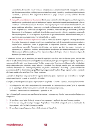 administrar os documentos por ele enviados. Esta permissão normalmente atribuída para aqueles usuários
         que simplesmente precisam enviar documentos para a impressora. Por padrão, quando uma nova impressora
         é instalada, a permissão Print (Imprimir) é atribuída ao grupo Everyone (Todos), conforme descrito
         anteriormente.
     ◆   Manage Documents (Gerenciar documentos): Tem todas as permissões atribuídas a permissão Print (Imprimir),
         mais Controlar a impressão de todos os documentos (enviados por qualquer usuário) e também pausar, reiniciar
         e continuar a impressão de qualquer documento enviado por qualquer usuário. Normalmente atribuída para
         aquele usuário que administra a impressora, resolvendo problemas de impressão, mas sem permissões para
         alterar propriedades e permissões da impressora. Quando a permissão Manage Documents (Gerenciar
         documentos) for atribuída a um usuário, ele não poderá acessar documentos existentes que estejam aguardando
         para serem impressos, na fila de impressão. A permissão se aplicará somente aos documentos enviados para a
         impressora depois que a permissão tiver sido atribuída ao usuário.
     ◆   Manage Printers (Gerenciar impressoras): Todas as permissões de Print (Imprimir) e Manage documents
         (Gerenciar documentos), mais permissões para cancelar a impressão de todos os documentos pendentes,
         compartilhar a impressora, alterar as propriedades da impressora, eliminar a impressora e alterar as
         permissões de impressão. Normalmente atribuída a um usuário que deve ter poderes completos na
         administração da impressora, inclusive podendo remove-la do sistema. Por padrão, os membros dos grupos
         Administrators (Administradores), Print Operators (Opers.de Cópia) e Server Operators (Opers.de
         Servidores) têm esta permissão.

É importante salientar, que as permissões para o uso da impressora tem efeito tanto localmente, quanto para o acesso
através da rede. Além disso caso um usuário pertença a mais de um grupo que possui permissões para a impressora, a
sua permissão efetiva é a soma das permissões. Também um permissão Negar tem prioridade sobre Permitir (sei que
estou repetindo isso pela terceira vez, mas o objetivo é exatamente fazer com que o amigo leitor não esqueça destes
detalhes). Por exemplo se o usuário jsilva pertence aos grupos Contabilidade e Marketing. O grupo Contabilidade
possui permissão Print (Imprimir), já o grupo Marketing tem permissão Deny Print (Negar Imprimir), então a permissão
efetiva do usuário jsilva será Deny Print (Negar Imprimir).

Agora é hora de praticar um pouco e atribuir algumas permissões para a impressora que foi instalada no exemplo
anterior e depois você irá testar as permissões atribuídas.

Exemplo: Atribuindo permissões para a impressora HP Deskjet 660 – Colorida - Gerência, instalada anteriormente.

1.   Faça o logon com uma conta com permissão de Administrador, ou com uma conta do grupo Opers. de Impressão
     ou do grupo Opers. de Servidores, no servidor onde está instalada a impressora..
2.   Selecione o comando Iniciar -> Impressoras e aparelhos de fax.

Será exibida a janela Impressoras e aparelhos de fax, na qual é mostrada uma lista das impressoras instaladas no seu
computador.

3.   Dê um clique com o botão direito do mouse na impressora para a qual você deseja definir as permissões.
4.   No menu que surge, dê um clique na opção Propriedades. Será exibida uma janela com as propriedades da
     impressora e a guia Geral selecionada por padrão.
5.   Dê um clique na guia Segurança. Será exibida a janela da Figura 7.12:




www.juliobattisti.com.br                                436
 