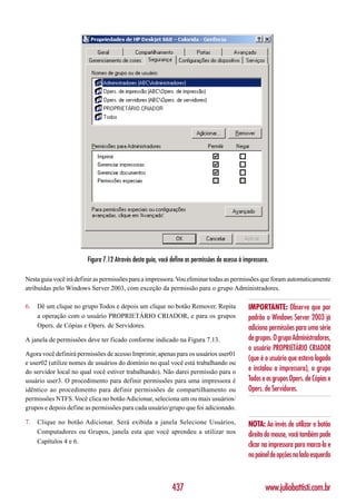 Figura 7.12 Através desta guia, você define as permissões de acesso à impressora.

Nesta guia você irá definir as permissões para a impressora. Vou eliminar todas as permissões que foram automaticamente
atribuídas pelo Windows Server 2003, com exceção da permissão para o grupo Administradores.

6.   Dê um clique no grupo Todos e depois um clique no botão Remover. Repita                    IMPORTANTE: Observe que por
     a operação com o usuário PROPRIETÁRIO CRIADOR, e para os grupos                            padrão o Windows Server 2003 já
     Opers. de Cópias e Opers. de Servidores.                                                   adiciona permissões para uma série
A janela de permissões deve ter ficado conforme indicado na Figura 7.13.                        de grupos. O grupo Administradores,
                                                                                                o usuário PROPRIETÁRIO CRIADOR
Agora você definirá permissões de acesso Imprimir, apenas para os usuários user01
                                                                                                (que é o usuário que estava logado
e user02 (utilize nomes de usuários do domínio no qual você está trabalhando ou
do servidor local no qual você estiver trabalhando). Não darei permissão para o                 e instalou a impressora), o grupo
usuário user3. O procedimento para definir permissões para uma impressora é                     Todos e os grupos Opers. de Cópias e
idêntico ao procedimento para definir permissões de compartilhamento ou                         Opers. de Servidores.
permissões NTFS. Você clica no botão Adicionar, seleciona um ou mais usuários/
grupos e depois define as permissões para cada usuário/grupo que foi adicionado.

7.   Clique no botão Adicionar. Será exibida a janela Selecione Usuários,                       NOTA: Ao invés de utilizar o botão
     Computadores ou Grupos, janela esta que você aprendeu a utilizar nos                       direito do mouse, você também pode
     Capítulos 4 e 6.
                                                                                                clicar na impressora para marca-la e
                                                                                                no painel de opções no lado esquerdo



                                                             437                                       www.juliobattisti.com.br
 