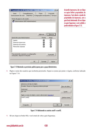da janela impressoras, dar um clique
                                                                                              na opção Definir propriedades da
                                                                                              impressora. Será aberta a janela de
                                                                                              propriedades da impressora, com a
                                                                                              guia Geral selecionada. Dê um clique
                                                                                              na guia Segurança e será exibida a
                                                                                              janela indicada na Figura 7.12.




      Figura 7.13 Mantendo as permissões padrão apenas para o grupo Administrators.

8.   Digite o nome dos usuários que receberão permissões. Separe os nomes por ponte e vírgula, conforme indicado
     na Figura 7.14.




                                       Figura 7.14 Adicionando os usuários user01 e user02.

9.   Dê um clique no botão OK e você estará de volta a guia Segurança.




www.juliobattisti.com.br                                      438
 