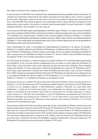 Farei alguns comentários sobre o diagrama da Figura 1.1.

O início de tudo foi o MS-DOS. Sem nenhuma dúvida, independentemente das qualidades/méritos do produto, foi
o produto que transformou a Microsoft de uma empresa de garagem em uma empresa rumo a tornar-se a gigante
dos dias atuais. Muita gente, inclusive este que escreve este texto, tem saudade de algumas das características do
bom e velho MS-DOS. Para instalar programas, uma simplicidade: bastava copiar o diretório do programa de uma
máquina para a outra e pronto. Uma interface a caractere, porém bastante rápida. Claro que “gastávamos” o teclado
digitando comandos e mais comandos: dir, type, copy, etc.

Como sucessor do MS-DOS, porém ainda dependente do MS-DOS, surge o Windows. As versões iniciais do Windows
pouco foram utilizadas no Brasil. Embora você possa não acreditar (ou não possa imaginar como era), existiu um Windows
1.0, um Windows 2.0 e assim por diante. A primeira versão a tornar-se popular no Brasil foi o Windows 3.1. O Sistema
apresentava uma interface gráfica onde tínhamos novidades como ícones, atalhos e outros “enfeites” mais. Muitos classificavam
o Windows 3.1 como sendo apenas um Ambiente Operacional e não um Sistema Operacional, por ser este dependente do
MS-DOS para realizar uma série de tarefas básicas.

Com a disseminação das redes e a necessidade de compartilhamento de periféricos e de arquivos, foi lançado o
Windows 3.11, também conhecido como Windows for Workgroups. As diferenças básicas em relação ao Windows 3.1
é que o Windows for Workgroups, conforme o próprio nome sugere, fornecia um suporte melhorado para trabalho em
rede e um pouco mais de estabilidade em relação ao Windows 3.1. Esta foi a última versão do Windows baseada na
tecnologia de 16 Bits. Uma revolução estava prestes a acontecer.

Em 25 de Agosto de 1995 deu-se a referida revolução: Foi lançado o Windows 95. Um Sistema Operacional baseado
na tecnologia de 32 bits, com uma interface completamente nova em relação às versões anteriores do Windows. O
botão Iniciar, a barra de tarefas e tantos outros elementos que hoje são muito bem conhecidos, foram novidades
trazidas pelo Windows 95. Nesta mesma época a Microsoft já disponibilizava versões do NT Workstation e do NT
Server (logo a seguir apresentarei o histórico das versões do Windows para Servidores, onde se encaixa o Windows
Server 2003). Segundo recomendações da própria Microsoft o NT Workstation era indicado para uso empresarial, isto
é, nas estações de trabalho das redes das empresas. O NT Workstation 3.5 e 3.51 tinham uma interface idêntica a do
Windows 3.1/Windows 3.11 e também eram baseados na tecnologia de 16 bits.

Nesta época iniciava-se a confusão. Por que ter duas linhas diferentes do Windows? Drivers que funcionavam no
Windows 3.1 ou 95 não funcionavam no NT. Instalar determinados dispositivos de Hardware no NT (Workstation
ou Server) era um verdadeiro suplício. A linha Workstation, segundo a Microsoft, foi criada tendo como
fundamentos, a criação de um sistema mais estável, com configurações de segurança mais avançadas e com
suporte às tecnologias de rede existentes. Sem dúvida um sistema para uso em redes empresariais. Já para o
usuário doméstico, a Microsoft não recomendava o uso do NT Workstation, principalmente pelo fato do NT
precisar de Hardware mais potente do que o Windows 3.11 ou 95. Outro motivo é que muitos dispositivos de
Hardware não tinham driver para NT. Além disso, muitos aplicativos que rodavam no Windows 3.11 ou 95 não
rodavam no NT, principalmente jogos.

Neste momento a Microsoft já falava em unificar, quem sabe um dia, as duas linhas do Windows, porém este era uma
promessa ainda distante. Uma nova versão do NT foi lançada: NT Workstation 4.0 e NT Server 4.0 (para servidores de
rede). Esta era a versão do NT baseada na tecnologia de 32 Bits e com cara de Windows 95. Melhorias substanciais
forma feitas em relação a versão anterior do NT. Neste momento muitas empresas começam a adotar o NT Workstation
4.0 como Sistema Operacional para as estações da rede. Embora o preço da licença do NT Workstation fosse um
pouco mais caro, os benefícios em termos de estabilidade e segurança compensavam. Cabe aqui ressaltar que o NT
Workstation 4.0 é muitíssimo mais estável do que o Windows 95, 98 ou Me.




                                                            25                                    www.juliobattisti.com.br
 
