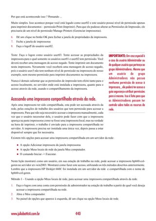 Por que está acontecendo isso ? Pensando ...

Muito simples. Isso acontece porque você está logado como user02 e este usuário possui nível de permissão apenas
para imprimir documentos – permissão Print (Imprimir). Para que ele pudesse alterar as Permissões de Impressão, ele
precisaria de um nível de permissão Manage Printers (Gerenciar impressoras).

6.   Dê um clique no botão OK para fechar a janela de propriedades da impressora.
7.   Feche a janela de impressoras
8.   Faça o logoff do usuário user02.


Teste: Faça o logon como usuário user03. Tente acessar as propriedades da           IMPORTANTE: Um caso especial é
impressora para o qual somente os usuários user01 e user02 tem permissão. Você
                                                                                    o caso do usuário Administrador ou
deverá receber uma mensagem de acesso negado. Tente imprimir um documento
                                                                                    de qualquer usuário que pertença ao
nesta impressora. Novamente você receberá uma mensagem de acesso negado,
pois o usuário user3 não tem nenhum nível de permissão na impressora do nosso       grupo Administradores. Mesmo que
exemplo, nem mesmo permissão para imprimir documentos na impressora.                um usuário do grupo
                                                                                    Administradores não possua
Nunca é demais salientar que as permissões de impressão tem efeito tanto para o
                                                                                    nenhuma permissão de acesso à
acesso localmente, no servidor onde está instalada a impressora, quanto para o
acesso através da rede, usando o compartilhamento da impressora.                    impressora, , ele poderá ter acesso a
                                                                                    guia segurança e atribuir permissões
                                                                                    para si mesmo. Isso é feito para que
Acessando uma impressora compartilhada através da rede.                             os Administradores possam ter
Após uma impressora ter sido compartilhada, esta pode ser acessada através da       controle sobre todos os recursos da
rede, pelas estações de trabalho dos usuários que tem permissão para acessar a      rede.
impressora. Para que não seja necessário acessar a impressora manualmente, cada
vez que o usuário necessitar dela, o usuário pode fazer com que a impressora
apareça na pasta impressoras como se fosse uma impressora local, mas na verdade
na hora de imprimir, o trabalho é enviado para a impressora compartilhada no
servidor. A impressora precisa ser instalada uma única vez, depois passa a estar
disponível sempre que for necessária.
Existem três opções para acessar uma impressora compartilhada em um servidor da rede:

     ◆   A opção Adicionar impressora da janela impressoras
     ◆   A opção Meus locais de rede da janela Meu computador.
     ◆   O comando Iniciar -> Executar.

Nesta lição mostrarei como um usuário, em sua estação de trabalho na rede, pode acessar a impressora hp660-col-
geren no servidor srv-win2003. Mostrarei como fazer este acesso, utilizando os três métodos descritos anteriormente.
Lembre que a impressora HP Deskjet 660C foi instalada em um servidor da rede e compartilhada com o nome de
hp660-col-geren.

Método 1 – Usando a opção Meus locais de rede, para acessar uma impressora compartilhada através da rede.

1.   Faça o logon com uma conta com permissão de administrador na estação de trabalho a partir do qual você deseja
     acessar a impressora compartilhada na rede.
2.   Abra o Meu computador.
3.   No painel de opções que aparece à esquerda, dê um clique na opção Meus locais de rede.




www.juliobattisti.com.br                               440
 