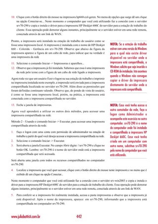 10. Clique com o botão direito do mouse na impressora hp660-col-geren. No menu de opções que surge dê um clique
    na opção Conectar-se... Neste momento o computador que você está utilizando faz a conexão com o servidor
    srv70-290 e copia e instala o driver para a impressora HP Deskjet 600C do servidor para a estação de trabalho do
    cliente. Essa operação pode demorar alguns instantes, principalmente se o servidor estiver em uma rede remota,
    conectada através de um link de WAN.

Pronto, a impressora será instalada na estação de trabalho do usuário como se
fosse uma impressora local. A impressora é instalada com o nome de HP Deskjet            NOTA: Se a estação de trabalho
660 – Colorida – Gerência em srv-70-290. Observe que abaixo da figura da                 estiver com uma versão do Windows
impressora aparece a figura de um cabo de rede, para indicar que na verdade é            para a qual não existe driver
uma impressora da rede                                                                   disponível no servidor onde a
11. Selecione o comando Iniciar -> Impressoras e aparelhos...                            impressora está compartilhada, o
12. Observe que a impressora já foi instalada. Sabemos que essa é uma impressora         Windows solicita que seja inserido o
    da rede pelo ícone com a figura de um cabo de rede ligado a impressora.              CD-ROM de instalação. Isto acontece
                                                                                         quando o Windows não consegue
Agora toda vez que um usuário fizer o logon na sua estação de trabalho e imprimir
                                                                                         copiar o driver da impressora
na impressora instalada neste exemplo, a impressão será enviada para a impressora
compartilhada localizada no servidor srv70-290. Além disso as permissões que
                                                                                         diretamente do servidor onde a
foram definidas continuam valendo. Observe que, do pondo de vista do usuário,            impressora está compartilhada.
é como se fosse uma impressora local, porém, na prática, a impressora está
conectada com a impressora compartilhada no servidor.

13. Feche a janela de impressoras.                                                       NOTA: Caso você tenha acesso a
Agora você aprenderá a utilizar os outros dois métodos, para acessar uma                 outro comutador da rede, faça o
impressora compartilhada na rede.                                                        logon como Administrador e
                                                                                         acompanhe este exercício no outro
Método 2 – Usando o comando Iniciar -> Executar, para acessar uma impressora
                                                                                         computador. srv70-290 é o nome
compartilhada através da rede.
                                                                                         do computador onde foi instalada
1.   Faça o logon com uma conta com permissão de administrador na estação de             e compartilhada a impressora HP
     trabalho a partir do qual você deseja acessar a impressora compartilhada na rede.   Deskjet 660C. Caso você tenha
2.   Selecione o comando Iniciar -> Executar.                                            criado em um computador com
3.   Será aberta a janela Executar. No campo Abrir digite: srv70-290 e clique no       outro nome, substitua srv70-290
     botão OK. Lembre: srv70-290 é o nome do servidor onde está a impressora             pelo nome do computador que você
     compartilhada que será acessada.                                                    está utilizando.
Será aberta uma janela com todos os recursos compartilhados no computador
srv70-290.
4.   Localize a impressora que você quer acessar, clique com o botão direito do mouse neste impressora e no menu que é
     exibido dê um clique na opção Conectar...

Neste momento o computador que você está utilizando faz a conexão com o servidor srv-win2003 e copia e instala o
driver para a impressora HP Deskjet 600C do servidor para a estação de trabalho do cliente. Essa operação pode demorar
alguns instantes, principalmente se o servidor estiver em uma rede remota, conectada através de um link de WAN.

5.   Para conferir se a impressora foi realmente instalada, acessa a pasta impressoras e observe que a impressora já
     está disponível. Após o nome da impressora, aparece: em srv70-290, informando que a impressora está
     compartilhada no computador srv70-290.



www.juliobattisti.com.br                                    442
 