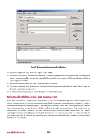 Figura 7.18 Pesquisando a impressora no Active Directory.

10. Clique na impressora a ser instalada e depois clique em OK.
11. Você estará de volta ao assistente de instalação, na etapa que pergunta se você deseja definir esta impressora
    como a impressora padrão. Marque Sim para defini-la como impressora padrão ou Não caso não queira defini-la
    como impressora padrão.
12. Clique em Avançar, para seguir para a próxima etapa do assistente.
13. Você estará na etapa final do assistente. Caso queira fazer alguma alteração utilize o botão Voltar. Clique em
    Concluir para instalar a impressora.
14. A impressora é instalada e passa a estar disponível na pasta impressoras.


Administrando trabalhos enviados para uma impressora.
Muito bem, você instalou a impressora e a compartilhou no servidor. Você também aprendeu como fazer para que os
clientes possam conectar-se com uma impressora compartilhada no servidor. Agora os usuários começarão a enviar os
seus trabalhos de impressão. O próximo passo é entender como o Windows Server 2003 trata os trabalhos que enviados
para a impressora, uma vez que diversos trabalhos podem ser enviados ao mesmo tempo. Pode acontecer de um
trabalho ainda não ter sido concluído e um novo trabalho chegar para impressão. O Windows Server 2003 adota o
seguinte procedimento: a medida que as solicitações de impressão vão sendo enviadas, elas vão sendo colocadas em
uma fila de impressão, de tal forma que serão impressas conforme a ordem de chegada e levando em consideração a
prioridade de cada trabalho.




www.juliobattisti.com.br                                  444
 