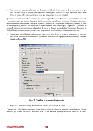 5.   Para pausar um documento, basta dar um clique com o botão direito do mouse no documento e no menu que
     surge clicar em Pausar. A impressão do documento será suspensa até que você clique novamente com o botão
     direito do mouse sobre o documento e no menu que surge, clique na opção Reiniciar.

Quando um documento é enviado para a impressora, existe uma prioridade associada com cada documento. Esta prioridade
é baseada no usuário que enviou o documento. Conforme mostrarei mais adiante é possível dar prioridades maiores para
determinados usuários ou grupos, com isso as impressões enviadas por estes usuários/grupos serão colocadas no início
da fila de impressão, a medida que os trabalhos de impressão forem sendo enviados para a impressora. Documentos de
prioridade maior são impressos antes, independente da ordem de chegada. Você pode fazer com que um documento do
final da fila seja impresso antes do que os demais, simplesmente aumentando a prioridade deste documento.

6.   Para aumentar a prioridade de um documento, clique com o botão direito do mouse no documento e no menu que
     surge, dê um clique na opção Propriedades. Será exibida uma janela com as propriedades do documento, conforme
     indicado na Figura 7.20:




                                 Figura 7.20 Propriedades do documento na fila de impressão.

7.   Por padrão a prioridade de todo documento é 1, em uma escala que vai de 1 a 99.

Para aumentar a prioridade do documento, basta clicar no controle deslizante de prioridade e arrastá-lo para a direita.
A medida que você vai arrastando o Windows Server 2003 vai indicando qual a prioridade, em uma escala de 1 a 99.




www.juliobattisti.com.br                                   446
 