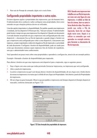 7.   Para sair do Prompt de comando, digite exit e tecle Enter.
                                                                                              DICA: Quando uma impressora tem
                                                                                              trabalhos em sua fila de impressão,
Configurando propriedades importantes e outras ações.                                         um ícone com uma figura de uma
Existem algumas opções e propriedades das impressoras, que são bastante úteis.                impressora, é exibido ao lado da
O administrador deve conhecer e saber configurar estas propriedades, bem como                 hora do sistema, bem no canto in-
entender em que situações práticas devem ser utilizadas.
                                                                                              ferior direito do vídeo. Para abrir a
Uma das opções importantes é a disponibilidade. Por padrão, quando uma impressora             janela que exibe a fila de
é instalada, ela fica disponível 24 horas por dia, 7 dias por semana. O administrador         impressão, basta dar um clique
pode limitar o tempo em que uma impressora fica disponível. Quando um documento               duplo neste ícone. Depois é só
é enviado durante um período em que a impressora está configurada para não estar
                                                                                              utilizar os comandos que você
disponível, o documento fica na fila de impressão e quando chegar o horário em
                                                                                              aprendeu no exemplo anterior,
que a impressora está configurada para voltar a estar disponível, o documento será
impresso, sempre respeitando a ordem de chegada na fila de impressão e a prioridade           para Gerenciar os documentos da
de cada documento. Configurar o horário de disponibilidade, pode ser usado para               fila de impressão.
evitar que documentos extensos sejam impressos fora do horário do expediente,
sem que o administrador tome conhecimento.

Você aprenderá um pouco mais sobre estas propriedades e aprenderá a configura-las, através de um exemplo prático.

Exemplo: Alterando o horário de disponibilidade para impressão.

Para alterar o horário em que uma impressora está disponível para a impressão, siga os seguintes passos:

1.   Faça o logon com uma conta que tenha permissão Gerenciar impressoras, na impressora que será configurada.
2.   Abra a janela de impressoras.
3.   Localize a impressora na qual você deseja alterar o horário de disponibilidade, dê um clique com o botão direito
     do mouse na impressora e no menu que é exibido dê um clique em Propriedades. Será aberta a janela de Propriedades
     da impressora.
4.   Dê um clique na guia Avançado. Observe que por padrão a impressora está Sempre disponível (Sempre disponível
     marcado), conforme destacado na Figura 7.22:




                                  Figura 7.22 Guia Avançado das propriedades da impressora.



www.juliobattisti.com.br                                   448
 