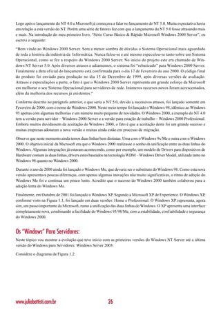 Logo após o lançamento do NT 4.0 a Microsoft já começava a falar no lançamento do NT 5.0. Muita expectativa havia
em relação a esta versão do NT. Porém uma série de fatores fez com que o lançamento do NT 5.0 fosse atrasando mais
e mais. Na introdução do meu primeiro livro, “Série Curso Básico & Rápido Microsoft Windows 2000 Server”, eu
escrevi o seguinte:

“Bem vindo ao Windows 2000 Server. Sem a menor sombra de dúvidas o Sistema Operacional mais aguardado
de toda a história da indústria da Informática. Nunca falou-se e até mesmo especulou-se tanto sobre um Sistema
Operacional, como se fez a respeito do Windows 2000 Server. No início do projeto este era chamado de Win-
dows NT Server 5.0. Após diversos atrasos e adiamentos, o sistema foi “rebatizado” para Windows 2000 Server.
Finalmente a data oficial do lançamento está confirmada para o dia 17 de Fevereiro do ano 2000. O código final
do produto foi enviado para produção no dia 15 de Dezembro de 1999, após diversas versões de avaliação.
Atrasos e especulações a parte, o fato é que o Windows 2000 Server representa um grande esforço da Microsoft
em melhorar o seu Sistema Operacional para servidores de rede. Inúmeros recursos novos foram acrescentados,
além da melhoria dos recursos já existentes.“

Conforme descrito no parágrafo anterior, o que seria o NT 5.0, devido a sucessivos atrasos, foi lançado somente em
Fevereiro de 2000, com o nome de Windows 2000. Neste meio tempo foi lançado o Windows 98, idêntico ao Windows
95 apenas com algumas melhorias e um número muito pequeno de novidades. O Windows 2000, a exemplo do NT 4.0
tem a versão para servidor – Windows 2000 Server e a versão para estação de trabalho – Windows 2000 Professional.
Embora muitos duvidassem da aceitação do Windows 2000, o fato é que a aceitação deste foi um grande sucesso e
muitas empresas adotaram a nova versão e muitas ainda estão em processo de migração.

Observe que neste momento ainda temos duas linhas bem distintas. Uma com o Windows 9x/Me e outra com o Windows
2000. O objetivo inicial da Microsoft era que o Windows 2000 realizasse o sonho da unificação entre as duas linhas do
Windows. Algumas integrações já estavam acontecendo, como por exemplo, um modelo de Drivers para dispositivos de
Hardware comum às duas linhas, drivers estes baseados na tecnologia WDM – Windows Driver Model, utilizada tanto no
Windows 98 quanto no Windows 2000.

Durante o ano de 2000 ainda foi lançado o Windows Me, que deveria ser o substituto do Windows 98. Como esta nova
versão apresentava poucas diferenças, com apenas algumas inovações não muito significativas, o ritmo de adoção do
Windows Me foi e continua um pouco lento. Acredito que o sucesso do Windows 2000 também colaborou para a
adoção lenta do Windows Me.

Finalmente, em Outubro de 2001 foi lançado o Windows XP. Segundo a Microsoft XP de Experience. O Windows XP,
conforme visto na Figura 1.1, foi lançado em duas versões: Home e Professional. O Windows XP representa, agora
sim, um passo importante da Microsoft, rumo a unificação das duas linhas do Windows. O XP apresenta uma interface
completamente nova, combinando a facilidade do Windows 95/98/Me, com a estabilidade, confiabilidade e segurança
do Windows 2000.


Os “Windows” Para Servidores:
Neste tópico vou mostrar a evolução que teve início com as primeiras versões do Windows NT Server até a última
versão do Windows para Servidores: Windows Server 2003.

Considere o diagrama da Figura 1.2:




www.juliobattisti.com.br                                26
 
