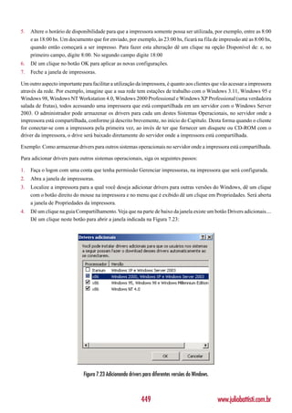 5.   Altere o horário de disponibilidade para que a impressora somente possa ser utilizada, por exemplo, entre as 8:00
     e as 18:00 hs. Um documento que for enviado, por exemplo, às 23:00 hs, ficará na fila de impressão até as 8:00 hs,
     quando então começará a ser impresso. Para fazer esta alteração dê um clique na opção Disponível de: e, no
     primeiro campo, digite 8:00. No segundo campo digite 18:00
6.   Dê um clique no botão OK para aplicar as novas configurações.
7.   Feche a janela de impressoras.

Um outro aspecto importante para facilitar a utilização da impressora, é quanto aos clientes que vão acessar a impressora
através da rede. Por exemplo, imagine que a sua rede tem estações de trabalho com o Windows 3.11, Windows 95 e
Windows 98, Windows NT Workstation 4.0, Windows 2000 Professional e Windows XP Professional (uma verdadeira
salada de frutas), todos acessando uma impressora que está compartilhada em um servidor com o Windows Server
2003. O administrador pode armazenar os drivers para cada um destes Sistemas Operacionais, no servidor onde a
impressora está compartilhada, conforme já descrito brevemente, no início do Capítulo. Desta forma quando o cliente
for conectar-se com a impressora pela primeira vez, ao invés de ter que fornecer um disquete ou CD-ROM com o
driver da impressora, o drive será baixado diretamente do servidor onde a impressora está compartilhada.

Exemplo: Como armazenar drivers para outros sistemas operacionais no servidor onde a impressora está compartilhada.

Para adicionar drivers para outros sistemas operacionais, siga os seguintes passos:

1.   Faça o logon com uma conta que tenha permissão Gerenciar impressoras, na impressora que será configurada.
2.   Abra a janela de impressoras.
3.   Localize a impressora para a qual você deseja adicionar drivers para outras versões do Windows, dê um clique
     com o botão direito do mouse na impressora e no menu que é exibido dê um clique em Propriedades. Será aberta
     a janela de Propriedades da impressora.
4.   Dê um clique na guia Compartilhamento. Veja que na parte de baixo da janela existe um botão Drivers adicionais....
     Dê um clique neste botão para abrir a janela indicada na Figura 7.23:




                              Figura 7.23 Adicionando drivers para diferentes versões do Windows.



                                                            449                                     www.juliobattisti.com.br
 