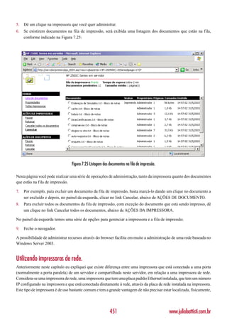 5.   Dê um clique na impressora que você quer administrar.
6.   Se existirem documentos na fila de impressão, será exibida uma listagem dos documentos que estão na fila,
     conforme indicado na Figura 7.25:




                                  Figura 7.25 Listagem dos documentos na fila de impressão.

Nesta página você pode realizar uma série de operações de administração, tanto da impressora quanto dos documentos
que estão na fila de impressão.

7.   Por exemplo, para excluir um documento da fila de impressão, basta marcá-lo dando um clique no documento a
     ser excluído e depois, no painel da esquerda, clicar no link Cancelar, abaixo de AÇÕES DE DOCUMENTO.
8.   Para excluir todos os documentos da fila de impressão, com exceção do documento que está sendo impresso, dê
     um clique no link Cancelar todos os documentos, abaixo de AÇÕES DA IMPRESSORA.

No painel da esquerda temos uma série de opções para gerenciar a impressora e a fila de impressão.

9.   Feche o navegador.

A possibilidade de administrar recursos através do browser facilita em muito a administração de uma rede baseada no
Windows Server 2003.


Utilizando impressoras de rede.
Anteriormente neste capítulo eu expliquei que existe diferença entre uma impressora que está conectada a uma porta
(normalmente a porta paralela) de um servidor e compartilhada neste servidor, em relação a uma impressora de rede.
Considera-se uma impressora de rede, uma impressora que tem uma placa padrão Ethernet instalada, que tem um número
IP configurado na impressora e que está conectada diretamente à rede, através da placa de rede instalada na impressora.
Este tipo de impressora é de uso bastante comum e tem a grande vantagem de não precisar estar localizada, fisicamente,




                                                           451                                www.juliobattisti.com.br
 